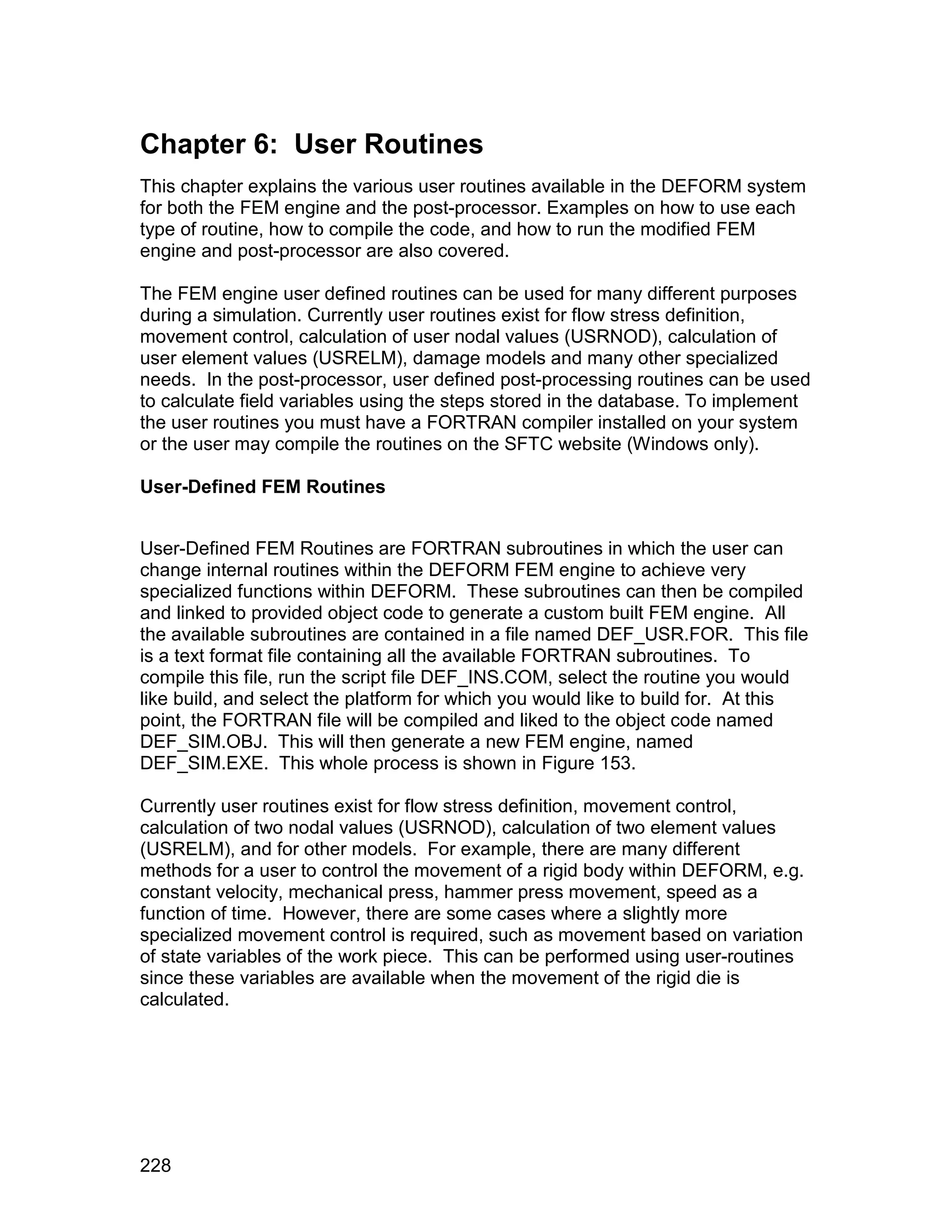 Chapter 6: User Routines
This chapter explains the various user routines available in the DEFORM system
for both the FEM engine and the post-processor. Examples on how to use each
type of routine, how to compile the code, and how to run the modified FEM
engine and post-processor are also covered.

The FEM engine user defined routines can be used for many different purposes
during a simulation. Currently user routines exist for flow stress definition,
movement control, calculation of user nodal values (USRNOD), calculation of
user element values (USRELM), damage models and many other specialized
needs. In the post-processor, user defined post-processing routines can be used
to calculate field variables using the steps stored in the database. To implement
the user routines you must have a FORTRAN compiler installed on your system
or the user may compile the routines on the SFTC website (Windows only).

User-Defined FEM Routines


User-Defined FEM Routines are FORTRAN subroutines in which the user can
change internal routines within the DEFORM FEM engine to achieve very
specialized functions within DEFORM. These subroutines can then be compiled
and linked to provided object code to generate a custom built FEM engine. All
the available subroutines are contained in a file named DEF_USR.FOR. This file
is a text format file containing all the available FORTRAN subroutines. To
compile this file, run the script file DEF_INS.COM, select the routine you would
like build, and select the platform for which you would like to build for. At this
point, the FORTRAN file will be compiled and liked to the object code named
DEF_SIM.OBJ. This will then generate a new FEM engine, named
DEF_SIM.EXE. This whole process is shown in Figure 153.

Currently user routines exist for flow stress definition, movement control,
calculation of two nodal values (USRNOD), calculation of two element values
(USRELM), and for other models. For example, there are many different
methods for a user to control the movement of a rigid body within DEFORM, e.g.
constant velocity, mechanical press, hammer press movement, speed as a
function of time. However, there are some cases where a slightly more
specialized movement control is required, such as movement based on variation
of state variables of the work piece. This can be performed using user-routines
since these variables are available when the movement of the rigid die is
calculated.




228
 