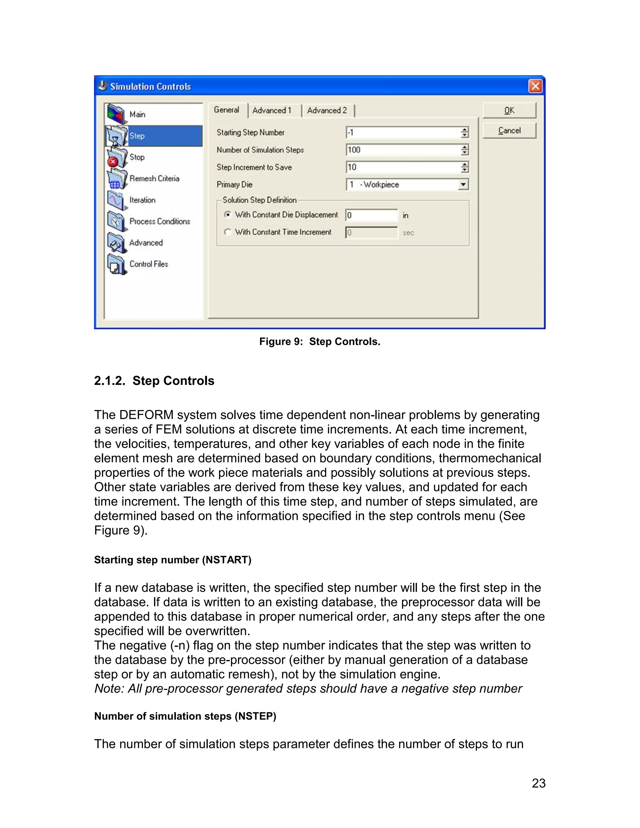 Figure 9: Step Controls.


2.1.2. Step Controls

The DEFORM system solves time dependent non-linear problems by generating
a series of FEM solutions at discrete time increments. At each time increment,
the velocities, temperatures, and other key variables of each node in the finite
element mesh are determined based on boundary conditions, thermomechanical
properties of the work piece materials and possibly solutions at previous steps.
Other state variables are derived from these key values, and updated for each
time increment. The length of this time step, and number of steps simulated, are
determined based on the information specified in the step controls menu (See
Figure 9).

Starting step number (NSTART)

If a new database is written, the specified step number will be the first step in the
database. If data is written to an existing database, the preprocessor data will be
appended to this database in proper numerical order, and any steps after the one
specified will be overwritten.
The negative (-n) flag on the step number indicates that the step was written to
the database by the pre-processor (either by manual generation of a database
step or by an automatic remesh), not by the simulation engine.
Note: All pre-processor generated steps should have a negative step number

Number of simulation steps (NSTEP)

The number of simulation steps parameter defines the number of steps to run


                                                                                  23
 