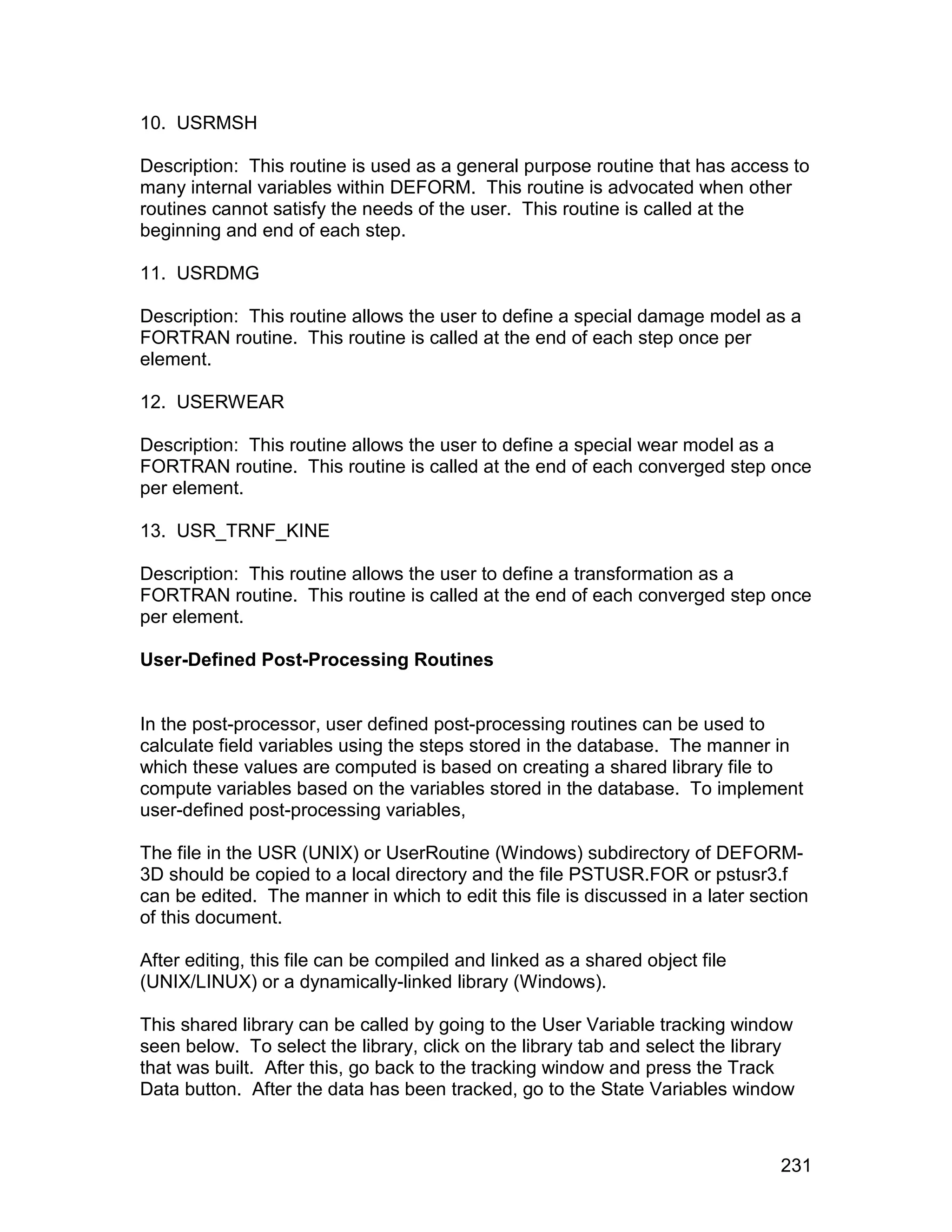 10. USRMSH

Description: This routine is used as a general purpose routine that has access to
many internal variables within DEFORM. This routine is advocated when other
routines cannot satisfy the needs of the user. This routine is called at the
beginning and end of each step.

11. USRDMG

Description: This routine allows the user to define a special damage model as a
FORTRAN routine. This routine is called at the end of each step once per
element.

12. USERWEAR

Description: This routine allows the user to define a special wear model as a
FORTRAN routine. This routine is called at the end of each converged step once
per element.

13. USR_TRNF_KINE

Description: This routine allows the user to define a transformation as a
FORTRAN routine. This routine is called at the end of each converged step once
per element.

User-Defined Post-Processing Routines


In the post-processor, user defined post-processing routines can be used to
calculate field variables using the steps stored in the database. The manner in
which these values are computed is based on creating a shared library file to
compute variables based on the variables stored in the database. To implement
user-defined post-processing variables,

The file in the USR (UNIX) or UserRoutine (Windows) subdirectory of DEFORM-
3D should be copied to a local directory and the file PSTUSR.FOR or pstusr3.f
can be edited. The manner in which to edit this file is discussed in a later section
of this document.

After editing, this file can be compiled and linked as a shared object file
(UNIX/LINUX) or a dynamically-linked library (Windows).

This shared library can be called by going to the User Variable tracking window
seen below. To select the library, click on the library tab and select the library
that was built. After this, go back to the tracking window and press the Track
Data button. After the data has been tracked, go to the State Variables window



                                                                                231
 