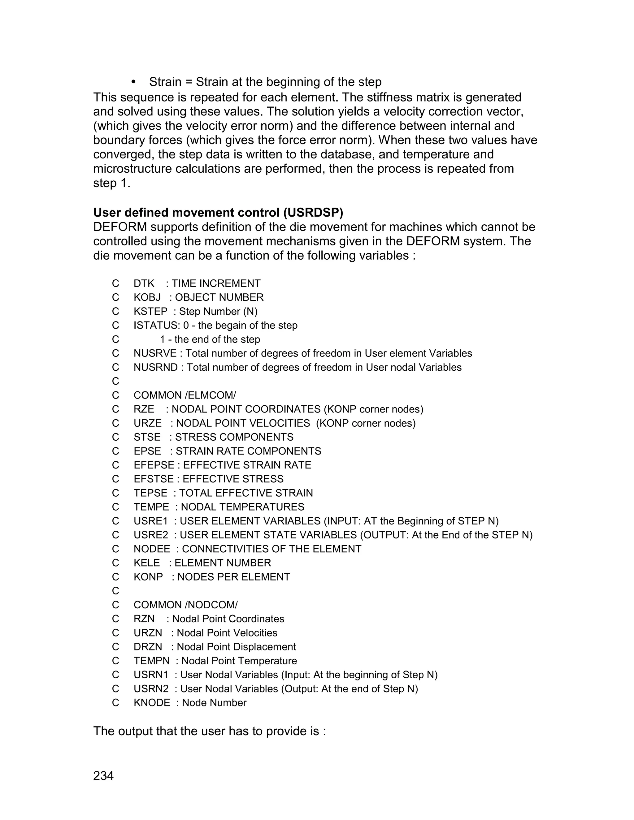  Strain = Strain at the beginning of the step
This sequence is repeated for each element. The stiffness matrix is generated
and solved using these values. The solution yields a velocity correction vector,
(which gives the velocity error norm) and the difference between internal and
boundary forces (which gives the force error norm). When these two values have
converged, the step data is written to the database, and temperature and
microstructure calculations are performed, then the process is repeated from
step 1.

User defined movement control (USRDSP)
DEFORM supports definition of the die movement for machines which cannot be
controlled using the movement mechanisms given in the DEFORM system. The
die movement can be a function of the following variables :

   C   DTK : TIME INCREMENT
   C   KOBJ : OBJECT NUMBER
   C   KSTEP : Step Number (N)
   C   ISTATUS: 0 - the begain of the step
   C       1 - the end of the step
   C   NUSRVE : Total number of degrees of freedom in User element Variables
   C   NUSRND : Total number of degrees of freedom in User nodal Variables
   C
   C   COMMON /ELMCOM/
   C   RZE : NODAL POINT COORDINATES (KONP corner nodes)
   C   URZE : NODAL POINT VELOCITIES (KONP corner nodes)
   C   STSE : STRESS COMPONENTS
   C   EPSE : STRAIN RATE COMPONENTS
   C   EFEPSE : EFFECTIVE STRAIN RATE
   C   EFSTSE : EFFECTIVE STRESS
   C   TEPSE : TOTAL EFFECTIVE STRAIN
   C   TEMPE : NODAL TEMPERATURES
   C   USRE1 : USER ELEMENT VARIABLES (INPUT: AT the Beginning of STEP N)
   C   USRE2 : USER ELEMENT STATE VARIABLES (OUTPUT: At the End of the STEP N)
   C   NODEE : CONNECTIVITIES OF THE ELEMENT
   C   KELE : ELEMENT NUMBER
   C   KONP : NODES PER ELEMENT
   C
   C   COMMON /NODCOM/
   C   RZN : Nodal Point Coordinates
   C   URZN : Nodal Point Velocities
   C   DRZN : Nodal Point Displacement
   C   TEMPN : Nodal Point Temperature
   C   USRN1 : User Nodal Variables (Input: At the beginning of Step N)
   C   USRN2 : User Nodal Variables (Output: At the end of Step N)
   C   KNODE : Node Number

The output that the user has to provide is :


234
 