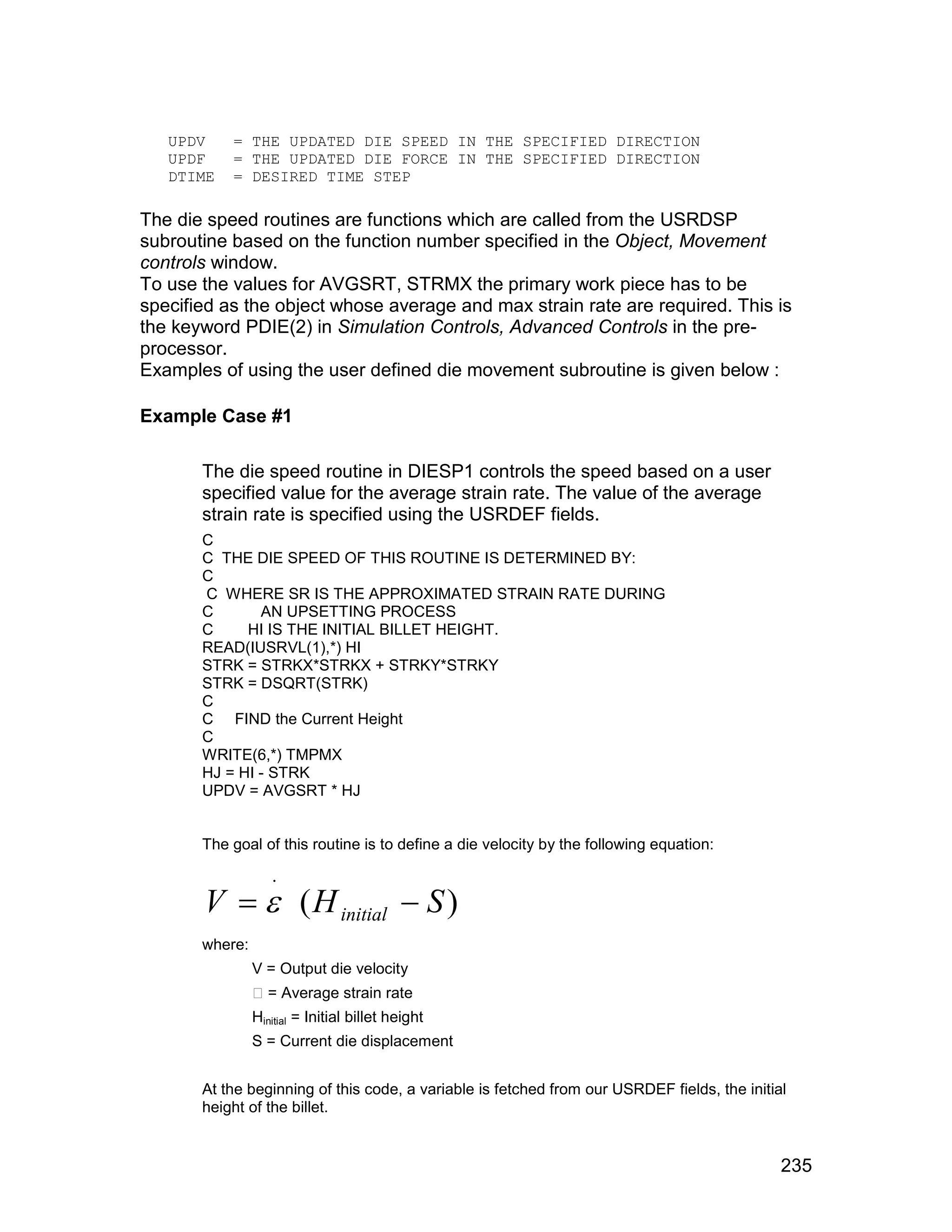 UPDV    = THE UPDATED DIE SPEED IN THE SPECIFIED DIRECTION
   UPDF    = THE UPDATED DIE FORCE IN THE SPECIFIED DIRECTION
   DTIME   = DESIRED TIME STEP

The die speed routines are functions which are called from the USRDSP
subroutine based on the function number specified in the Object, Movement
controls window.
To use the values for AVGSRT, STRMX the primary work piece has to be
specified as the object whose average and max strain rate are required. This is
the keyword PDIE(2) in Simulation Controls, Advanced Controls in the pre-
processor.
Examples of using the user defined die movement subroutine is given below :

Example Case #1

       The die speed routine in DIESP1 controls the speed based on a user
       specified value for the average strain rate. The value of the average
       strain rate is specified using the USRDEF fields.
       C
       C THE DIE SPEED OF THIS ROUTINE IS DETERMINED BY:
       C
       C WHERE SR IS THE APPROXIMATED STRAIN RATE DURING
       C       AN UPSETTING PROCESS
       C     HI IS THE INITIAL BILLET HEIGHT.
       READ(IUSRVL(1),*) HI
       STRK = STRKX*STRKX + STRKY*STRKY
       STRK = DSQRT(STRK)
       C
       C FIND the Current Height
       C
       WRITE(6,*) TMPMX
       HJ = HI - STRK
       UPDV = AVGSRT * HJ


       The goal of this routine is to define a die velocity by the following equation:



       V   ( H initial  S )
                   .


       where:
                V = Output die velocity
                 = Average strain rate
                Hinitial = Initial billet height
                S = Current die displacement


       At the beginning of this code, a variable is fetched from our USRDEF fields, the initial
       height of the billet.


                                                                                              235
 