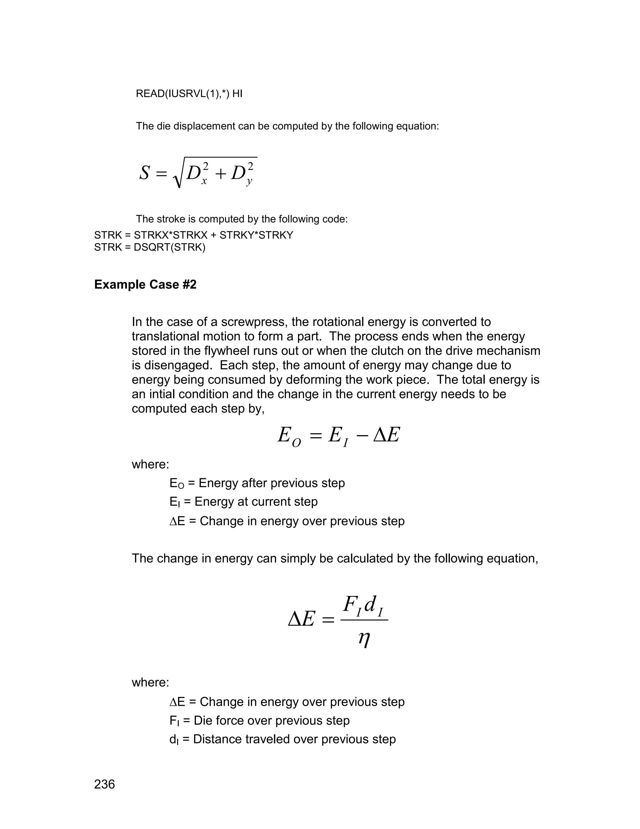 READ(IUSRVL(1),*) HI


      The die displacement can be computed by the following equation:



       S  Dx  D y
            2     2



      The stroke is computed by the following code:
STRK = STRKX*STRKX + STRKY*STRKY
STRK = DSQRT(STRK)


Example Case #2

      In the case of a screwpress, the rotational energy is converted to
      translational motion to form a part. The process ends when the energy
      stored in the flywheel runs out or when the clutch on the drive mechanism
      is disengaged. Each step, the amount of energy may change due to
      energy being consumed by deforming the work piece. The total energy is
      an intial condition and the change in the current energy needs to be
      computed each step by,

                                    E O  E I  E
      where:
               EO = Energy after previous step
               EI = Energy at current step
               E = Change in energy over previous step

      The change in energy can simply be calculated by the following equation,




                                      E 
                                           FI d I
                                            
      where:
               E = Change in energy over previous step
               FI = Die force over previous step
               dI = Distance traveled over previous step


236
 