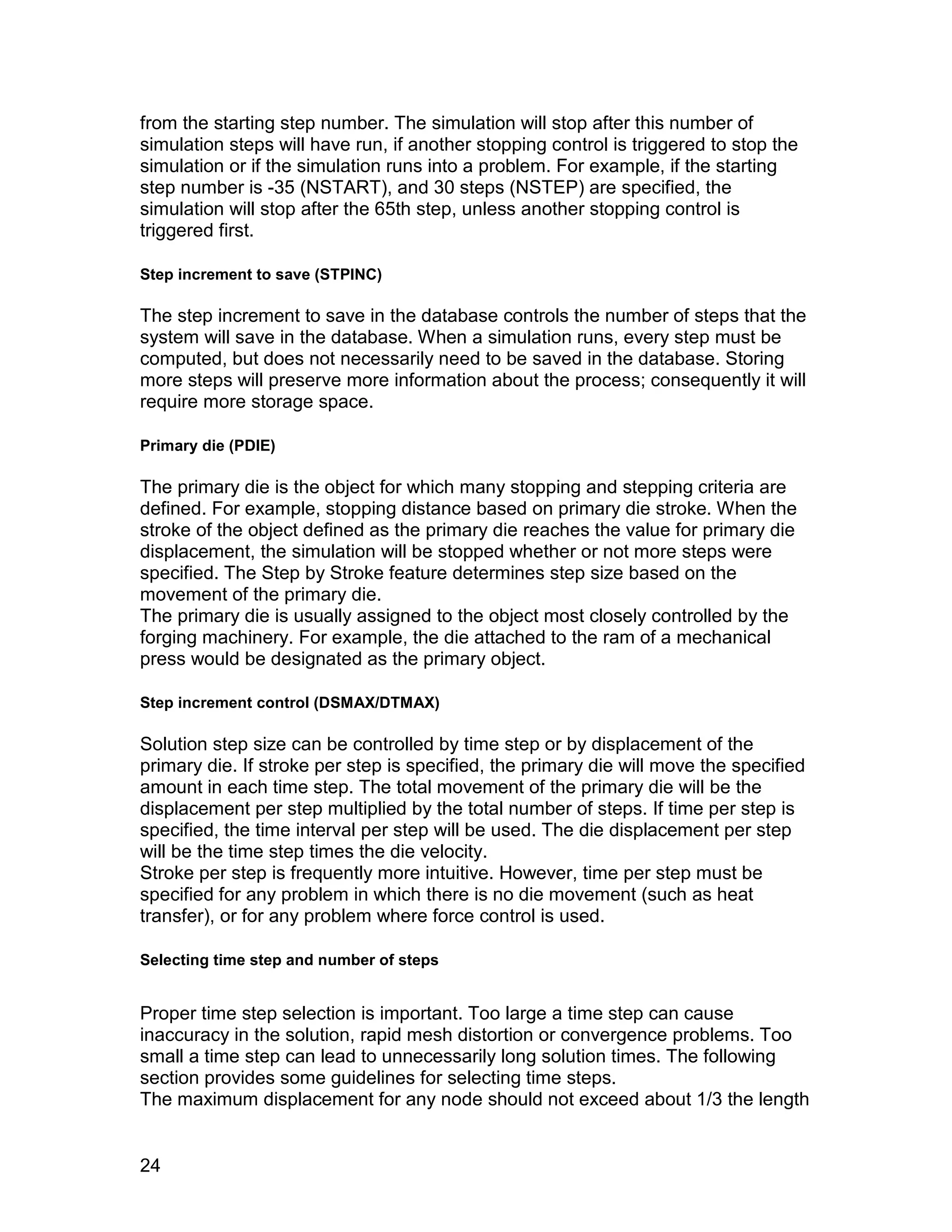 from the starting step number. The simulation will stop after this number of
simulation steps will have run, if another stopping control is triggered to stop the
simulation or if the simulation runs into a problem. For example, if the starting
step number is -35 (NSTART), and 30 steps (NSTEP) are specified, the
simulation will stop after the 65th step, unless another stopping control is
triggered first.

Step increment to save (STPINC)

The step increment to save in the database controls the number of steps that the
system will save in the database. When a simulation runs, every step must be
computed, but does not necessarily need to be saved in the database. Storing
more steps will preserve more information about the process; consequently it will
require more storage space.

Primary die (PDIE)

The primary die is the object for which many stopping and stepping criteria are
defined. For example, stopping distance based on primary die stroke. When the
stroke of the object defined as the primary die reaches the value for primary die
displacement, the simulation will be stopped whether or not more steps were
specified. The Step by Stroke feature determines step size based on the
movement of the primary die.
The primary die is usually assigned to the object most closely controlled by the
forging machinery. For example, the die attached to the ram of a mechanical
press would be designated as the primary object.

Step increment control (DSMAX/DTMAX)

Solution step size can be controlled by time step or by displacement of the
primary die. If stroke per step is specified, the primary die will move the specified
amount in each time step. The total movement of the primary die will be the
displacement per step multiplied by the total number of steps. If time per step is
specified, the time interval per step will be used. The die displacement per step
will be the time step times the die velocity.
Stroke per step is frequently more intuitive. However, time per step must be
specified for any problem in which there is no die movement (such as heat
transfer), or for any problem where force control is used.

Selecting time step and number of steps


Proper time step selection is important. Too large a time step can cause
inaccuracy in the solution, rapid mesh distortion or convergence problems. Too
small a time step can lead to unnecessarily long solution times. The following
section provides some guidelines for selecting time steps.
The maximum displacement for any node should not exceed about 1/3 the length


24
 
