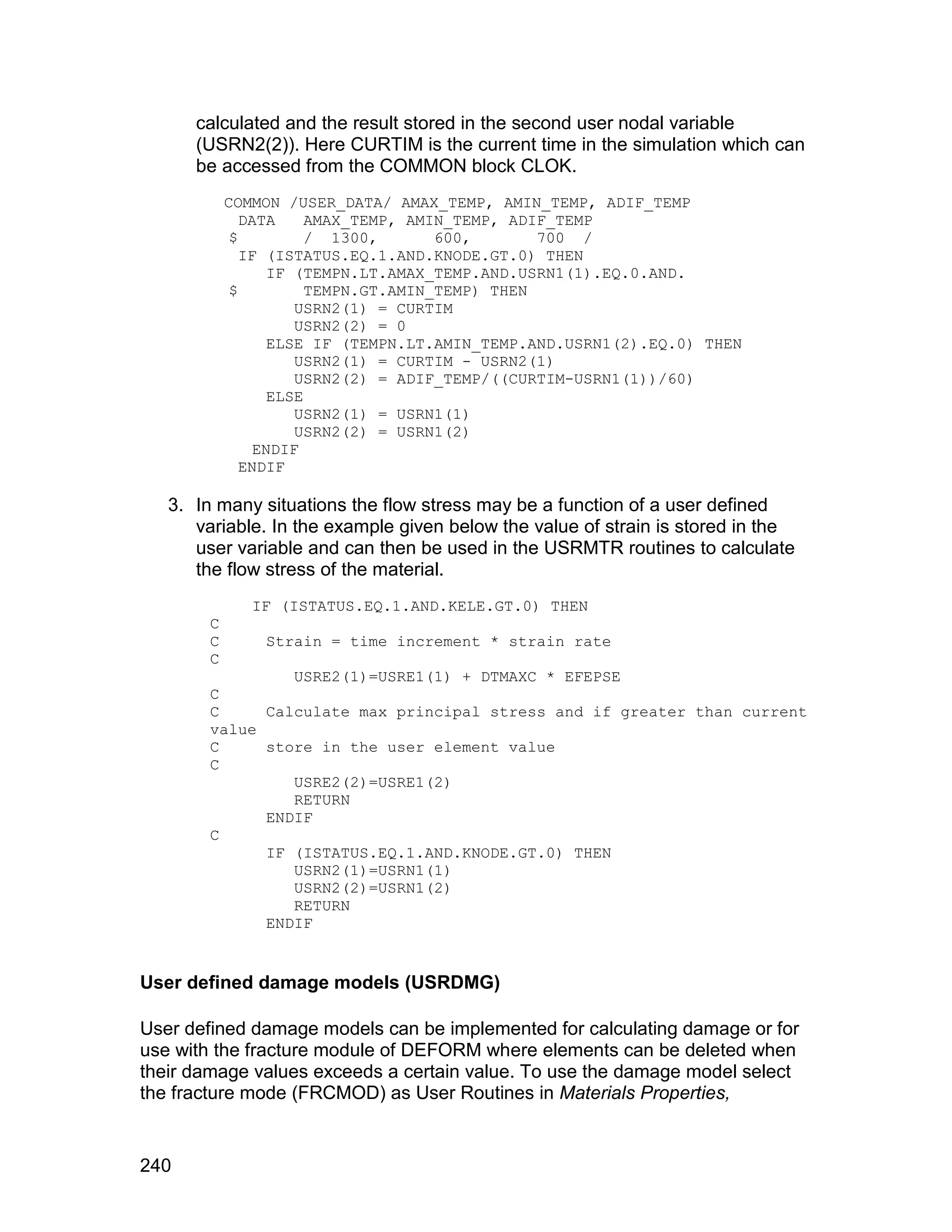 calculated and the result stored in the second user nodal variable
      (USRN2(2)). Here CURTIM is the current time in the simulation which can
      be accessed from the COMMON block CLOK.
            COMMON /USER_DATA/ AMAX_TEMP, AMIN_TEMP, ADIF_TEMP
               DATA     AMAX_TEMP, AMIN_TEMP, ADIF_TEMP
             $          / 1300,       600,       700 /
               IF (ISTATUS.EQ.1.AND.KNODE.GT.0) THEN
                   IF (TEMPN.LT.AMAX_TEMP.AND.USRN1(1).EQ.0.AND.
             $          TEMPN.GT.AMIN_TEMP) THEN
                      USRN2(1) = CURTIM
                      USRN2(2) = 0
                   ELSE IF (TEMPN.LT.AMIN_TEMP.AND.USRN1(2).EQ.0) THEN
                      USRN2(1) = CURTIM - USRN2(1)
                      USRN2(2) = ADIF_TEMP/((CURTIM-USRN1(1))/60)
                   ELSE
                      USRN2(1) = USRN1(1)
                      USRN2(2) = USRN1(2)
                 ENDIF
               ENDIF

   3. In many situations the flow stress may be a function of a user defined
      variable. In the example given below the value of strain is stored in the
      user variable and can then be used in the USRMTR routines to calculate
      the flow stress of the material.
               IF (ISTATUS.EQ.1.AND.KELE.GT.0) THEN
        C
        C       Strain = time increment * strain rate
        C
                 USRE2(1)=USRE1(1) + DTMAXC * EFEPSE
        C
        C     Calculate max principal stress and if greater than current
        value
        C     store in the user element value
        C
                 USRE2(2)=USRE1(2)
                 RETURN
              ENDIF
        C
              IF (ISTATUS.EQ.1.AND.KNODE.GT.0) THEN
                 USRN2(1)=USRN1(1)
                 USRN2(2)=USRN1(2)
                 RETURN
              ENDIF


User defined damage models (USRDMG)

User defined damage models can be implemented for calculating damage or for
use with the fracture module of DEFORM where elements can be deleted when
their damage values exceeds a certain value. To use the damage model select
the fracture mode (FRCMOD) as User Routines in Materials Properties,


240
 