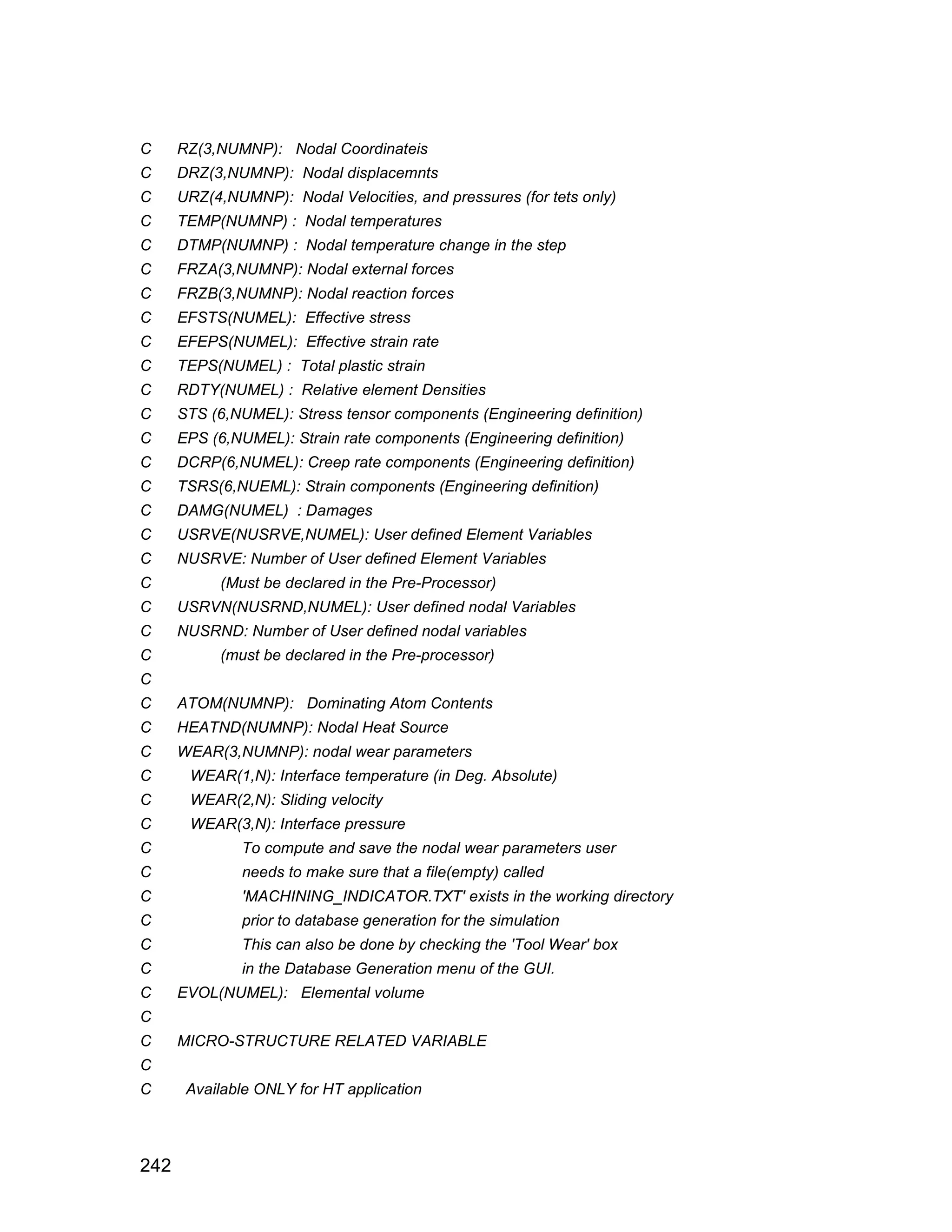C     RZ(3,NUMNP): Nodal Coordinateis
C     DRZ(3,NUMNP): Nodal displacemnts
C     URZ(4,NUMNP): Nodal Velocities, and pressures (for tets only)
C     TEMP(NUMNP) : Nodal temperatures
C     DTMP(NUMNP) : Nodal temperature change in the step
C     FRZA(3,NUMNP): Nodal external forces
C     FRZB(3,NUMNP): Nodal reaction forces
C     EFSTS(NUMEL): Effective stress
C     EFEPS(NUMEL): Effective strain rate
C     TEPS(NUMEL) : Total plastic strain
C     RDTY(NUMEL) : Relative element Densities
C     STS (6,NUMEL): Stress tensor components (Engineering definition)
C     EPS (6,NUMEL): Strain rate components (Engineering definition)
C     DCRP(6,NUMEL): Creep rate components (Engineering definition)
C     TSRS(6,NUEML): Strain components (Engineering definition)
C     DAMG(NUMEL) : Damages
C     USRVE(NUSRVE,NUMEL): User defined Element Variables
C     NUSRVE: Number of User defined Element Variables
C           (Must be declared in the Pre-Processor)
C     USRVN(NUSRND,NUMEL): User defined nodal Variables
C     NUSRND: Number of User defined nodal variables
C           (must be declared in the Pre-processor)
C
C     ATOM(NUMNP): Dominating Atom Contents
C     HEATND(NUMNP): Nodal Heat Source
C     WEAR(3,NUMNP): nodal wear parameters
C      WEAR(1,N): Interface temperature (in Deg. Absolute)
C      WEAR(2,N): Sliding velocity
C      WEAR(3,N): Interface pressure
C              To compute and save the nodal wear parameters user
C              needs to make sure that a file(empty) called
C              'MACHINING_INDICATOR.TXT' exists in the working directory
C              prior to database generation for the simulation
C              This can also be done by checking the 'Tool Wear' box
C              in the Database Generation menu of the GUI.
C     EVOL(NUMEL): Elemental volume
C
C     MICRO-STRUCTURE RELATED VARIABLE
C
C      Available ONLY for HT application



242
 