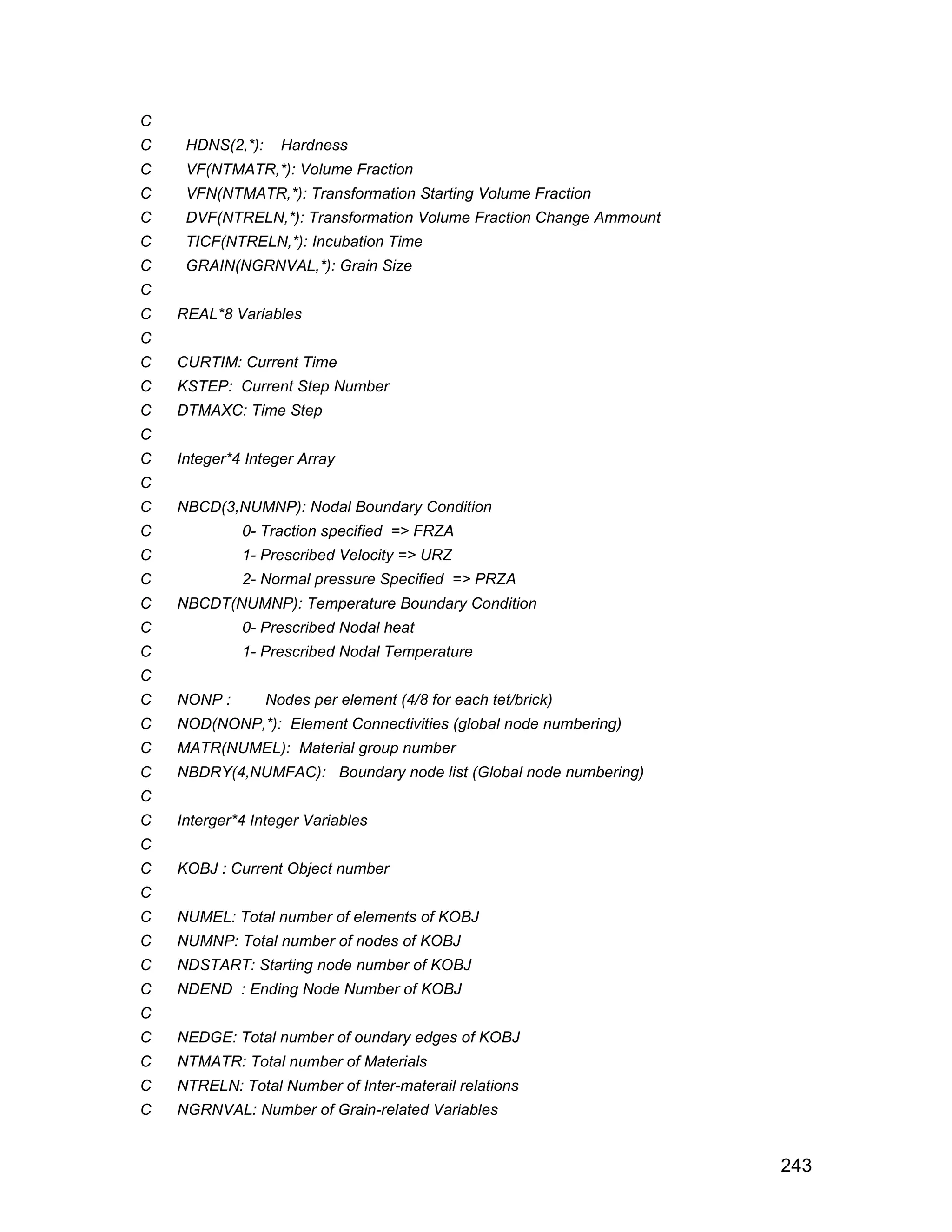 C
C    HDNS(2,*):     Hardness
C    VF(NTMATR,*): Volume Fraction
C    VFN(NTMATR,*): Transformation Starting Volume Fraction
C    DVF(NTRELN,*): Transformation Volume Fraction Change Ammount
C    TICF(NTRELN,*): Incubation Time
C    GRAIN(NGRNVAL,*): Grain Size
C
C   REAL*8 Variables
C
C   CURTIM: Current Time
C   KSTEP: Current Step Number
C   DTMAXC: Time Step
C
C   Integer*4 Integer Array
C
C   NBCD(3,NUMNP): Nodal Boundary Condition
C            0- Traction specified => FRZA
C            1- Prescribed Velocity => URZ
C            2- Normal pressure Specified => PRZA
C   NBCDT(NUMNP): Temperature Boundary Condition
C            0- Prescribed Nodal heat
C            1- Prescribed Nodal Temperature
C
C   NONP :        Nodes per element (4/8 for each tet/brick)
C   NOD(NONP,*): Element Connectivities (global node numbering)
C   MATR(NUMEL): Material group number
C   NBDRY(4,NUMFAC): Boundary node list (Global node numbering)
C
C   Interger*4 Integer Variables
C
C   KOBJ : Current Object number
C
C   NUMEL: Total number of elements of KOBJ
C   NUMNP: Total number of nodes of KOBJ
C   NDSTART: Starting node number of KOBJ
C   NDEND : Ending Node Number of KOBJ
C
C   NEDGE: Total number of oundary edges of KOBJ
C   NTMATR: Total number of Materials
C   NTRELN: Total Number of Inter-materail relations
C   NGRNVAL: Number of Grain-related Variables


                                                                    243
 