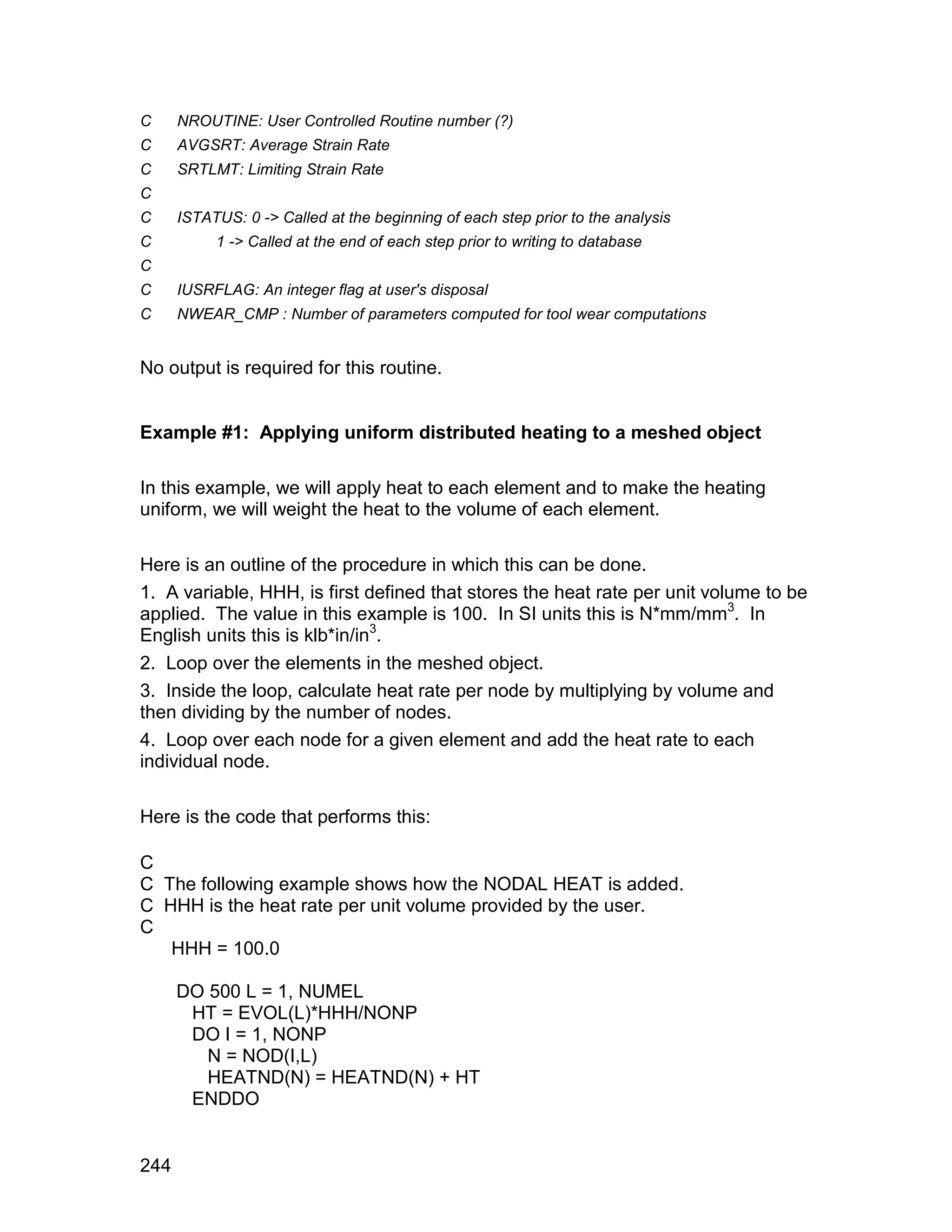 C     NROUTINE: User Controlled Routine number (?)
C     AVGSRT: Average Strain Rate
C     SRTLMT: Limiting Strain Rate
C
C     ISTATUS: 0 -> Called at the beginning of each step prior to the analysis
C          1 -> Called at the end of each step prior to writing to database
C
C     IUSRFLAG: An integer flag at user's disposal
C     NWEAR_CMP : Number of parameters computed for tool wear computations


No output is required for this routine.


Example #1: Applying uniform distributed heating to a meshed object

In this example, we will apply heat to each element and to make the heating
uniform, we will weight the heat to the volume of each element.

Here is an outline of the procedure in which this can be done.
1. A variable, HHH, is first defined that stores the heat rate per unit volume to be
applied. The value in this example is 100. In SI units this is N*mm/mm3. In
English units this is klb*in/in3.
2. Loop over the elements in the meshed object.
3. Inside the loop, calculate heat rate per node by multiplying by volume and
then dividing by the number of nodes.
4. Loop over each node for a given element and add the heat rate to each
individual node.

Here is the code that performs this:

C
C The following example shows how the NODAL HEAT is added.
C HHH is the heat rate per unit volume provided by the user.
C
   HHH = 100.0

      DO 500 L = 1, NUMEL
       HT = EVOL(L)*HHH/NONP
       DO I = 1, NONP
         N = NOD(I,L)
         HEATND(N) = HEATND(N) + HT
       ENDDO


244
 
