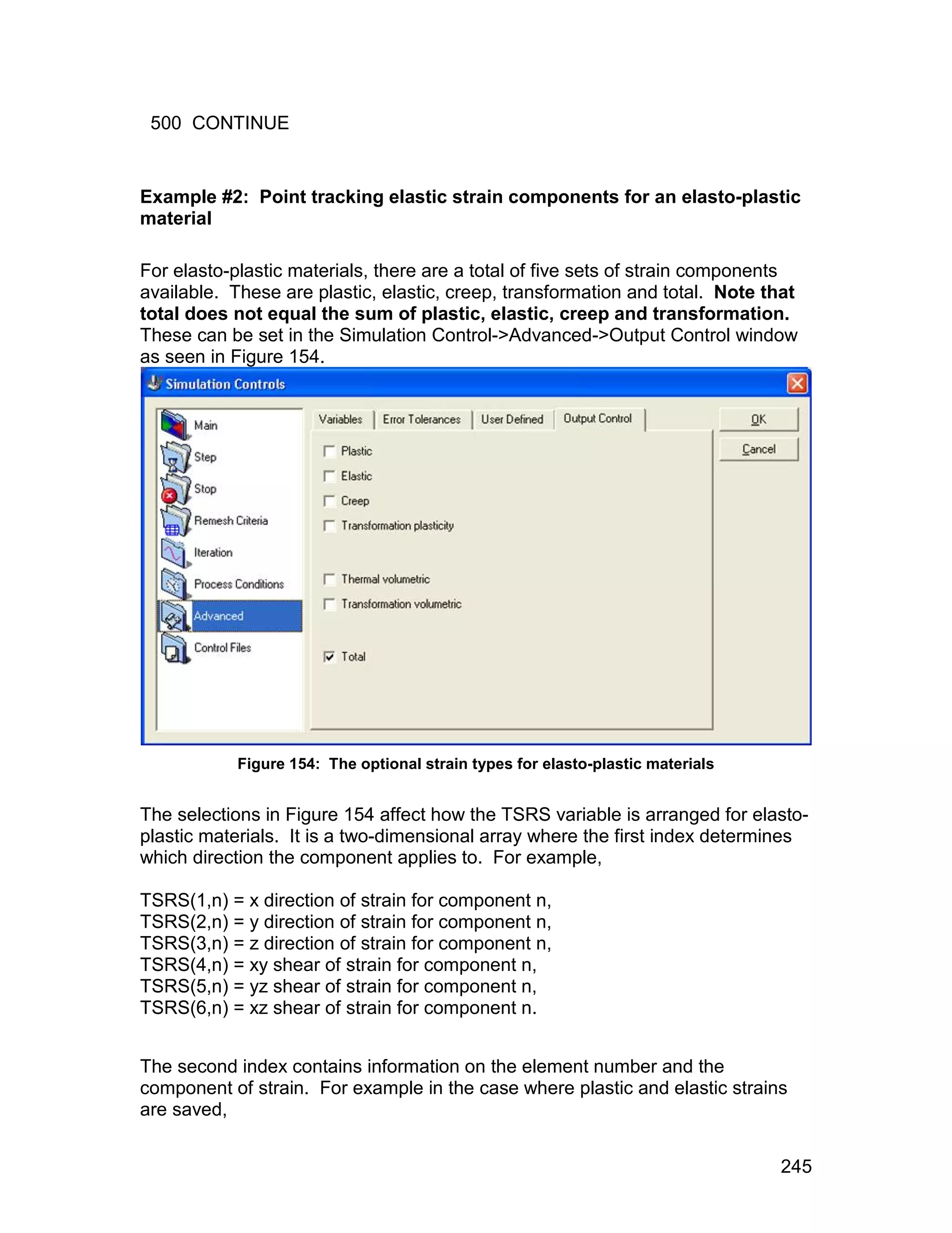 500 CONTINUE


Example #2: Point tracking elastic strain components for an elasto-plastic
material

For elasto-plastic materials, there are a total of five sets of strain components
available. These are plastic, elastic, creep, transformation and total. Note that
total does not equal the sum of plastic, elastic, creep and transformation.
These can be set in the Simulation Control->Advanced->Output Control window
as seen in Figure 154.




           Figure 154: The optional strain types for elasto-plastic materials


The selections in Figure 154 affect how the TSRS variable is arranged for elasto-
plastic materials. It is a two-dimensional array where the first index determines
which direction the component applies to. For example,

TSRS(1,n) = x direction of strain for component n,
TSRS(2,n) = y direction of strain for component n,
TSRS(3,n) = z direction of strain for component n,
TSRS(4,n) = xy shear of strain for component n,
TSRS(5,n) = yz shear of strain for component n,
TSRS(6,n) = xz shear of strain for component n.


The second index contains information on the element number and the
component of strain. For example in the case where plastic and elastic strains
are saved,


                                                                                245
 