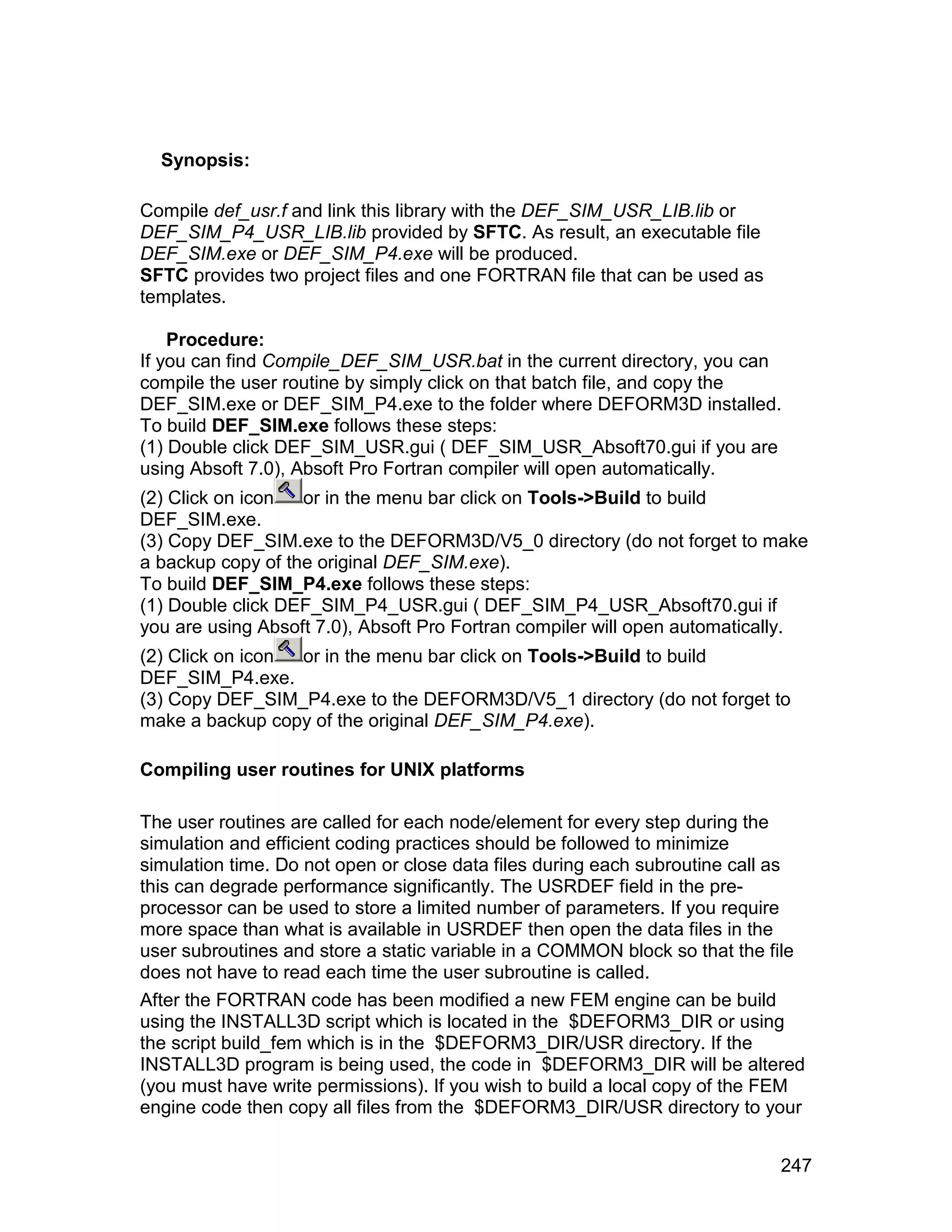 Synopsis:

Compile def_usr.f and link this library with the DEF_SIM_USR_LIB.lib or
DEF_SIM_P4_USR_LIB.lib provided by SFTC. As result, an executable file
DEF_SIM.exe or DEF_SIM_P4.exe will be produced.
SFTC provides two project files and one FORTRAN file that can be used as
templates.

    Procedure:
If you can find Compile_DEF_SIM_USR.bat in the current directory, you can
compile the user routine by simply click on that batch file, and copy the
DEF_SIM.exe or DEF_SIM_P4.exe to the folder where DEFORM3D installed.
To build DEF_SIM.exe follows these steps:
(1) Double click DEF_SIM_USR.gui ( DEF_SIM_USR_Absoft70.gui if you are
using Absoft 7.0), Absoft Pro Fortran compiler will open automatically.
(2) Click on icon  or in the menu bar click on Tools->Build to build
DEF_SIM.exe.
(3) Copy DEF_SIM.exe to the DEFORM3D/V5_0 directory (do not forget to make
a backup copy of the original DEF_SIM.exe).
To build DEF_SIM_P4.exe follows these steps:
(1) Double click DEF_SIM_P4_USR.gui ( DEF_SIM_P4_USR_Absoft70.gui if
you are using Absoft 7.0), Absoft Pro Fortran compiler will open automatically.
(2) Click on icon or in the menu bar click on Tools->Build to build
DEF_SIM_P4.exe.
(3) Copy DEF_SIM_P4.exe to the DEFORM3D/V5_1 directory (do not forget to
make a backup copy of the original DEF_SIM_P4.exe).

Compiling user routines for UNIX platforms

The user routines are called for each node/element for every step during the
simulation and efficient coding practices should be followed to minimize
simulation time. Do not open or close data files during each subroutine call as
this can degrade performance significantly. The USRDEF field in the pre-
processor can be used to store a limited number of parameters. If you require
more space than what is available in USRDEF then open the data files in the
user subroutines and store a static variable in a COMMON block so that the file
does not have to read each time the user subroutine is called.
After the FORTRAN code has been modified a new FEM engine can be build
using the INSTALL3D script which is located in the $DEFORM3_DIR or using
the script build_fem which is in the $DEFORM3_DIR/USR directory. If the
INSTALL3D program is being used, the code in $DEFORM3_DIR will be altered
(you must have write permissions). If you wish to build a local copy of the FEM
engine code then copy all files from the $DEFORM3_DIR/USR directory to your


                                                                            247
 
