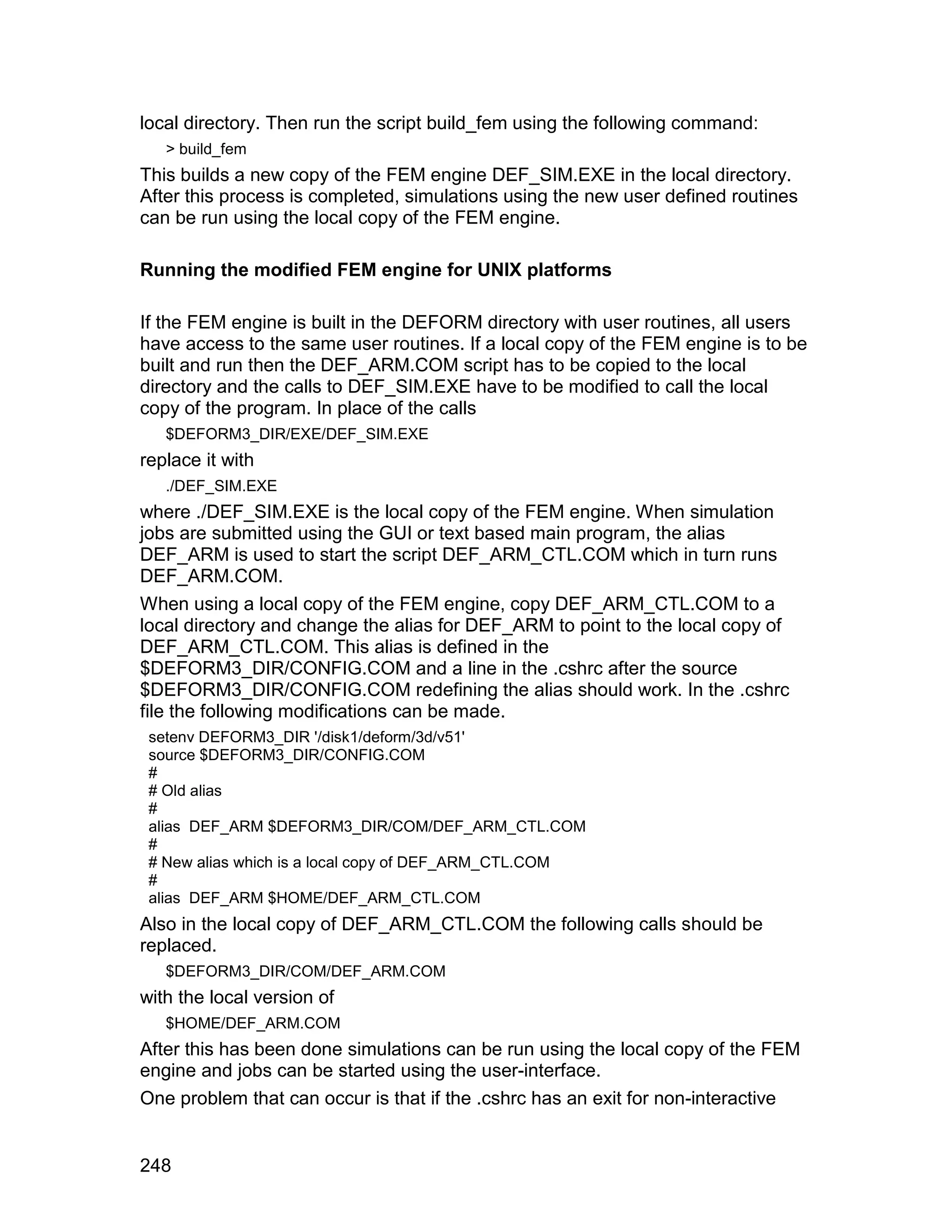 local directory. Then run the script build_fem using the following command:
   > build_fem
This builds a new copy of the FEM engine DEF_SIM.EXE in the local directory.
After this process is completed, simulations using the new user defined routines
can be run using the local copy of the FEM engine.

Running the modified FEM engine for UNIX platforms

If the FEM engine is built in the DEFORM directory with user routines, all users
have access to the same user routines. If a local copy of the FEM engine is to be
built and run then the DEF_ARM.COM script has to be copied to the local
directory and the calls to DEF_SIM.EXE have to be modified to call the local
copy of the program. In place of the calls
   $DEFORM3_DIR/EXE/DEF_SIM.EXE
replace it with
   ./DEF_SIM.EXE
where ./DEF_SIM.EXE is the local copy of the FEM engine. When simulation
jobs are submitted using the GUI or text based main program, the alias
DEF_ARM is used to start the script DEF_ARM_CTL.COM which in turn runs
DEF_ARM.COM.
When using a local copy of the FEM engine, copy DEF_ARM_CTL.COM to a
local directory and change the alias for DEF_ARM to point to the local copy of
DEF_ARM_CTL.COM. This alias is defined in the
$DEFORM3_DIR/CONFIG.COM and a line in the .cshrc after the source
$DEFORM3_DIR/CONFIG.COM redefining the alias should work. In the .cshrc
file the following modifications can be made.
 setenv DEFORM3_DIR '/disk1/deform/3d/v51'
 source $DEFORM3_DIR/CONFIG.COM
 #
 # Old alias
 #
 alias DEF_ARM $DEFORM3_DIR/COM/DEF_ARM_CTL.COM
 #
 # New alias which is a local copy of DEF_ARM_CTL.COM
 #
 alias DEF_ARM $HOME/DEF_ARM_CTL.COM
Also in the local copy of DEF_ARM_CTL.COM the following calls should be
replaced.
   $DEFORM3_DIR/COM/DEF_ARM.COM
with the local version of
   $HOME/DEF_ARM.COM
After this has been done simulations can be run using the local copy of the FEM
engine and jobs can be started using the user-interface.
One problem that can occur is that if the .cshrc has an exit for non-interactive


248
 