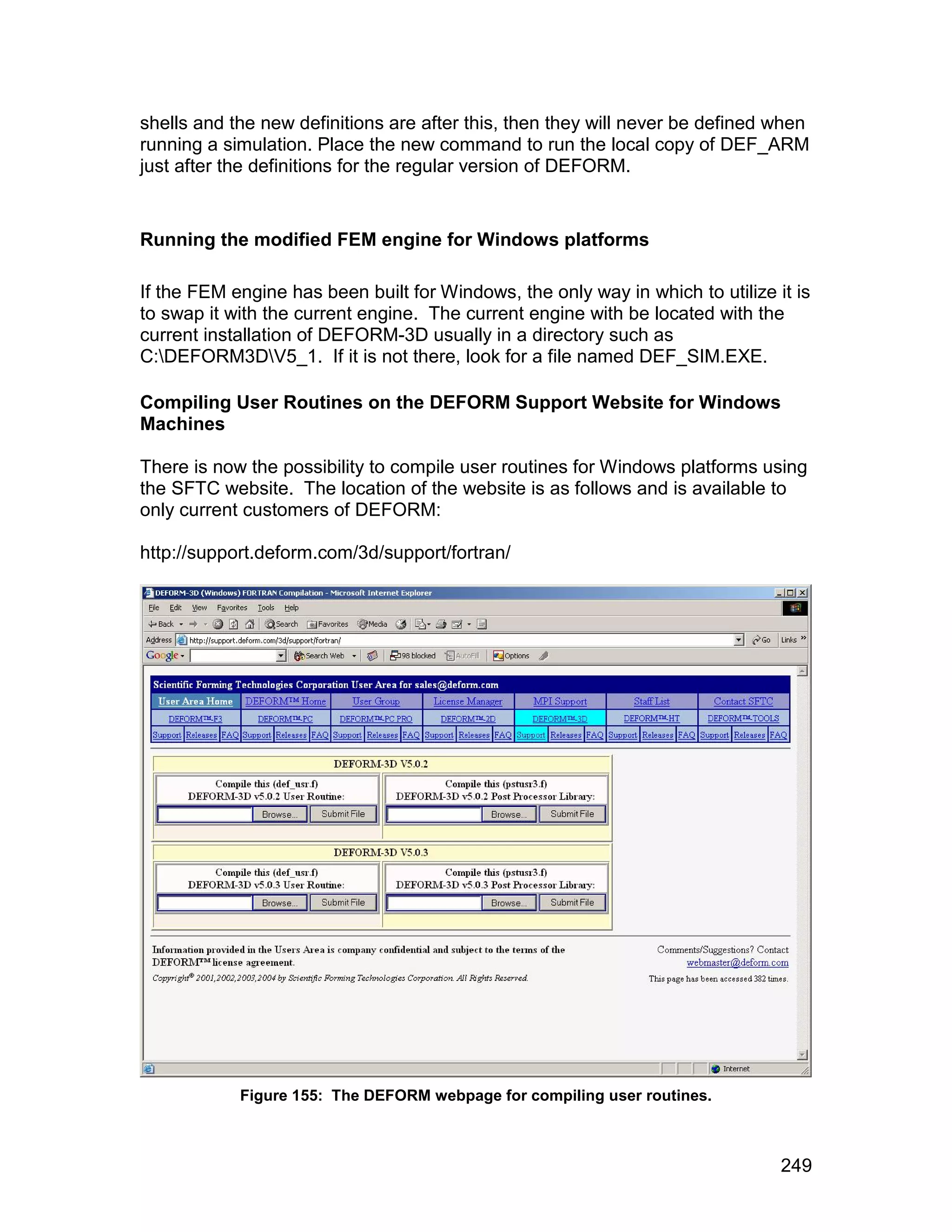 shells and the new definitions are after this, then they will never be defined when
running a simulation. Place the new command to run the local copy of DEF_ARM
just after the definitions for the regular version of DEFORM.


Running the modified FEM engine for Windows platforms

If the FEM engine has been built for Windows, the only way in which to utilize it is
to swap it with the current engine. The current engine with be located with the
current installation of DEFORM-3D usually in a directory such as
C:DEFORM3DV5_1. If it is not there, look for a file named DEF_SIM.EXE.

Compiling User Routines on the DEFORM Support Website for Windows
Machines

There is now the possibility to compile user routines for Windows platforms using
the SFTC website. The location of the website is as follows and is available to
only current customers of DEFORM:

http://support.deform.com/3d/support/fortran/




            Figure 155: The DEFORM webpage for compiling user routines.



                                                                                249
 