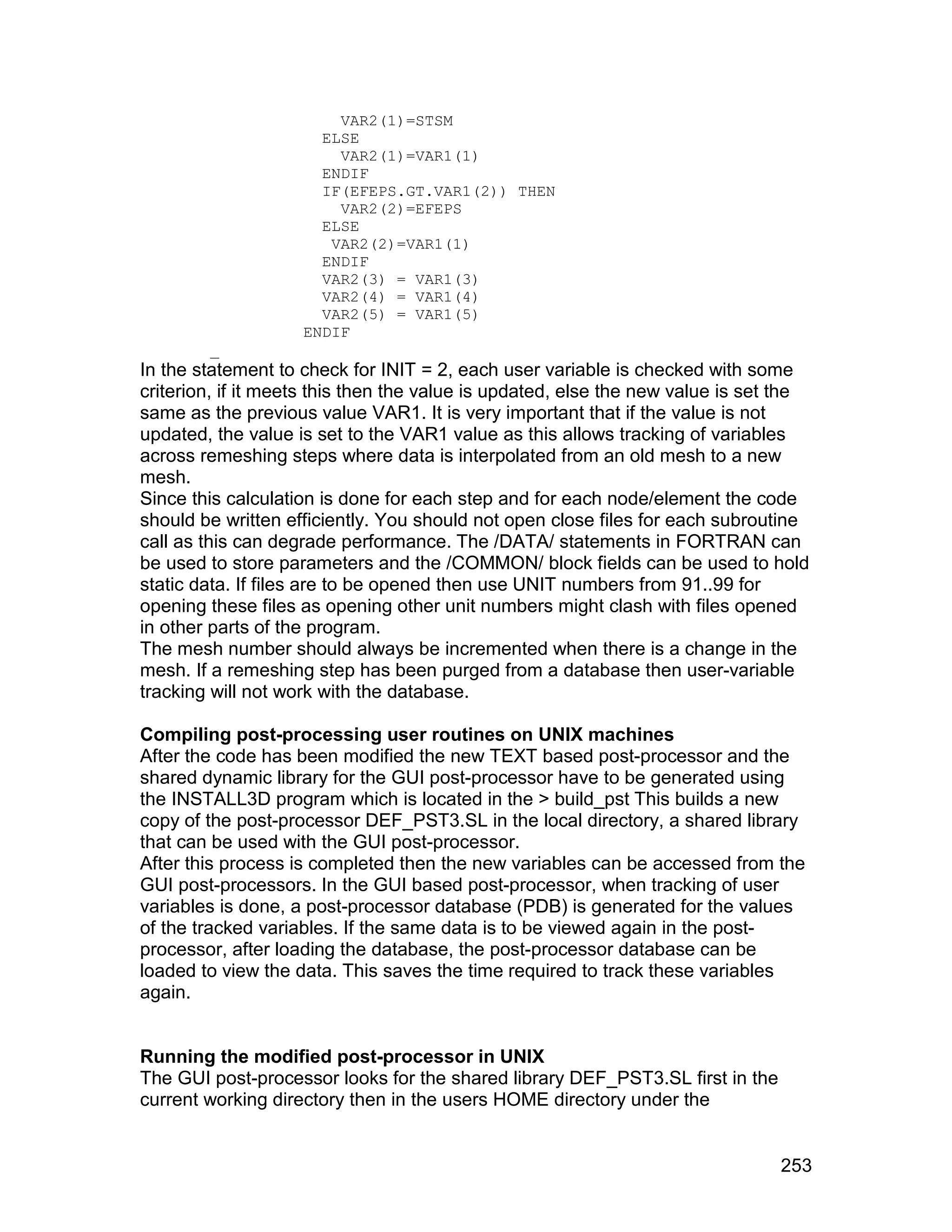 VAR2(1)=STSM
                      ELSE
                        VAR2(1)=VAR1(1)
                      ENDIF
                      IF(EFEPS.GT.VAR1(2)) THEN
                        VAR2(2)=EFEPS
                      ELSE
                       VAR2(2)=VAR1(1)
                      ENDIF
                      VAR2(3) = VAR1(3)
                      VAR2(4) = VAR1(4)
                      VAR2(5) = VAR1(5)
                    ENDIF
        _
In the statement to check for INIT = 2, each user variable is checked with some
criterion, if it meets this then the value is updated, else the new value is set the
same as the previous value VAR1. It is very important that if the value is not
updated, the value is set to the VAR1 value as this allows tracking of variables
across remeshing steps where data is interpolated from an old mesh to a new
mesh.
Since this calculation is done for each step and for each node/element the code
should be written efficiently. You should not open close files for each subroutine
call as this can degrade performance. The /DATA/ statements in FORTRAN can
be used to store parameters and the /COMMON/ block fields can be used to hold
static data. If files are to be opened then use UNIT numbers from 91..99 for
opening these files as opening other unit numbers might clash with files opened
in other parts of the program.
The mesh number should always be incremented when there is a change in the
mesh. If a remeshing step has been purged from a database then user-variable
tracking will not work with the database.

Compiling post-processing user routines on UNIX machines
After the code has been modified the new TEXT based post-processor and the
shared dynamic library for the GUI post-processor have to be generated using
the INSTALL3D program which is located in the > build_pst This builds a new
copy of the post-processor DEF_PST3.SL in the local directory, a shared library
that can be used with the GUI post-processor.
After this process is completed then the new variables can be accessed from the
GUI post-processors. In the GUI based post-processor, when tracking of user
variables is done, a post-processor database (PDB) is generated for the values
of the tracked variables. If the same data is to be viewed again in the post-
processor, after loading the database, the post-processor database can be
loaded to view the data. This saves the time required to track these variables
again.


Running the modified post-processor in UNIX
The GUI post-processor looks for the shared library DEF_PST3.SL first in the
current working directory then in the users HOME directory under the


                                                                                253
 