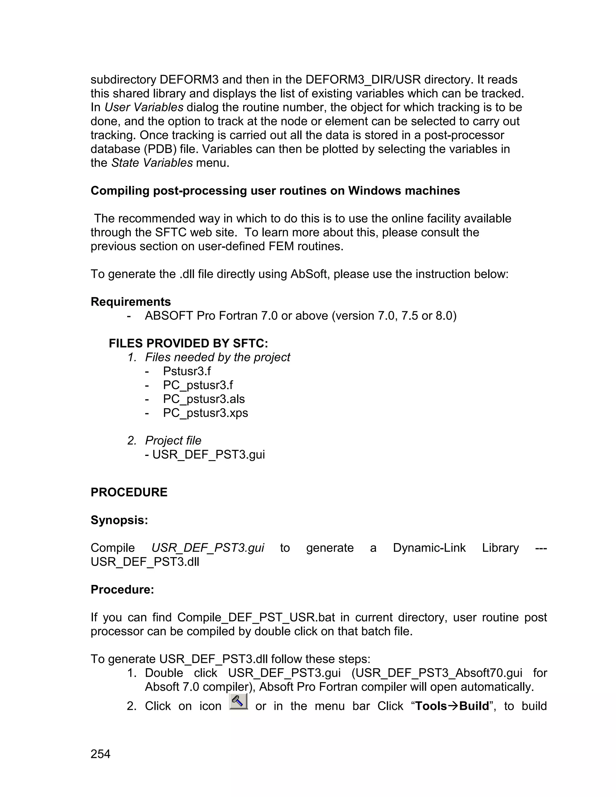subdirectory DEFORM3 and then in the DEFORM3_DIR/USR directory. It reads
this shared library and displays the list of existing variables which can be tracked.
In User Variables dialog the routine number, the object for which tracking is to be
done, and the option to track at the node or element can be selected to carry out
tracking. Once tracking is carried out all the data is stored in a post-processor
database (PDB) file. Variables can then be plotted by selecting the variables in
the State Variables menu.

Compiling post-processing user routines on Windows machines

 The recommended way in which to do this is to use the online facility available
through the SFTC web site. To learn more about this, please consult the
previous section on user-defined FEM routines.

To generate the .dll file directly using AbSoft, please use the instruction below:

Requirements
      - ABSOFT Pro Fortran 7.0 or above (version 7.0, 7.5 or 8.0)

   FILES PROVIDED BY SFTC:
      1. Files needed by the project
         - Pstusr3.f
         - PC_pstusr3.f
         - PC_pstusr3.als
         - PC_pstusr3.xps

       2. Project file
          - USR_DEF_PST3.gui


PROCEDURE

Synopsis:

Compile USR_DEF_PST3.gui             to   generate    a    Dynamic-Link     Library     ---
USR_DEF_PST3.dll

Procedure:

If you can find Compile_DEF_PST_USR.bat in current directory, user routine post
processor can be compiled by double click on that batch file.

To generate USR_DEF_PST3.dll follow these steps:
      1. Double click USR_DEF_PST3.gui (USR_DEF_PST3_Absoft70.gui for
         Absoft 7.0 compiler), Absoft Pro Fortran compiler will open automatically.
       2. Click on icon         or in the menu bar Click “ToolsBuild”, to build


254
 