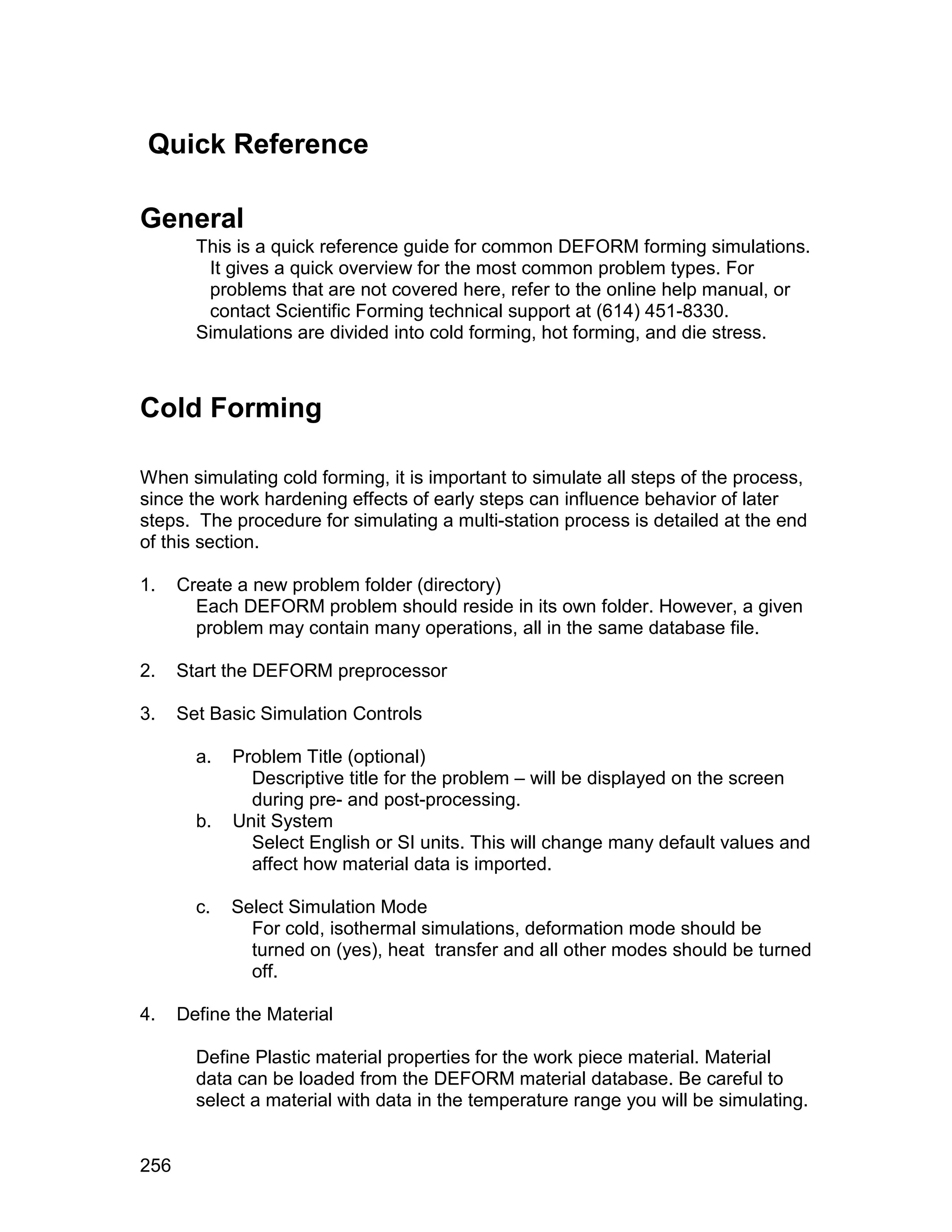 Quick Reference

General
        This is a quick reference guide for common DEFORM forming simulations.
         It gives a quick overview for the most common problem types. For
         problems that are not covered here, refer to the online help manual, or
         contact Scientific Forming technical support at (614) 451-8330.
        Simulations are divided into cold forming, hot forming, and die stress.



Cold Forming

When simulating cold forming, it is important to simulate all steps of the process,
since the work hardening effects of early steps can influence behavior of later
steps. The procedure for simulating a multi-station process is detailed at the end
of this section.

1.    Create a new problem folder (directory)
        Each DEFORM problem should reside in its own folder. However, a given
        problem may contain many operations, all in the same database file.

2.    Start the DEFORM preprocessor

3.    Set Basic Simulation Controls

        a.   Problem Title (optional)
               Descriptive title for the problem – will be displayed on the screen
               during pre- and post-processing.
        b.   Unit System
               Select English or SI units. This will change many default values and
               affect how material data is imported.

        c.   Select Simulation Mode
               For cold, isothermal simulations, deformation mode should be
               turned on (yes), heat transfer and all other modes should be turned
               off.

4.    Define the Material

        Define Plastic material properties for the work piece material. Material
        data can be loaded from the DEFORM material database. Be careful to
        select a material with data in the temperature range you will be simulating.


256
 
