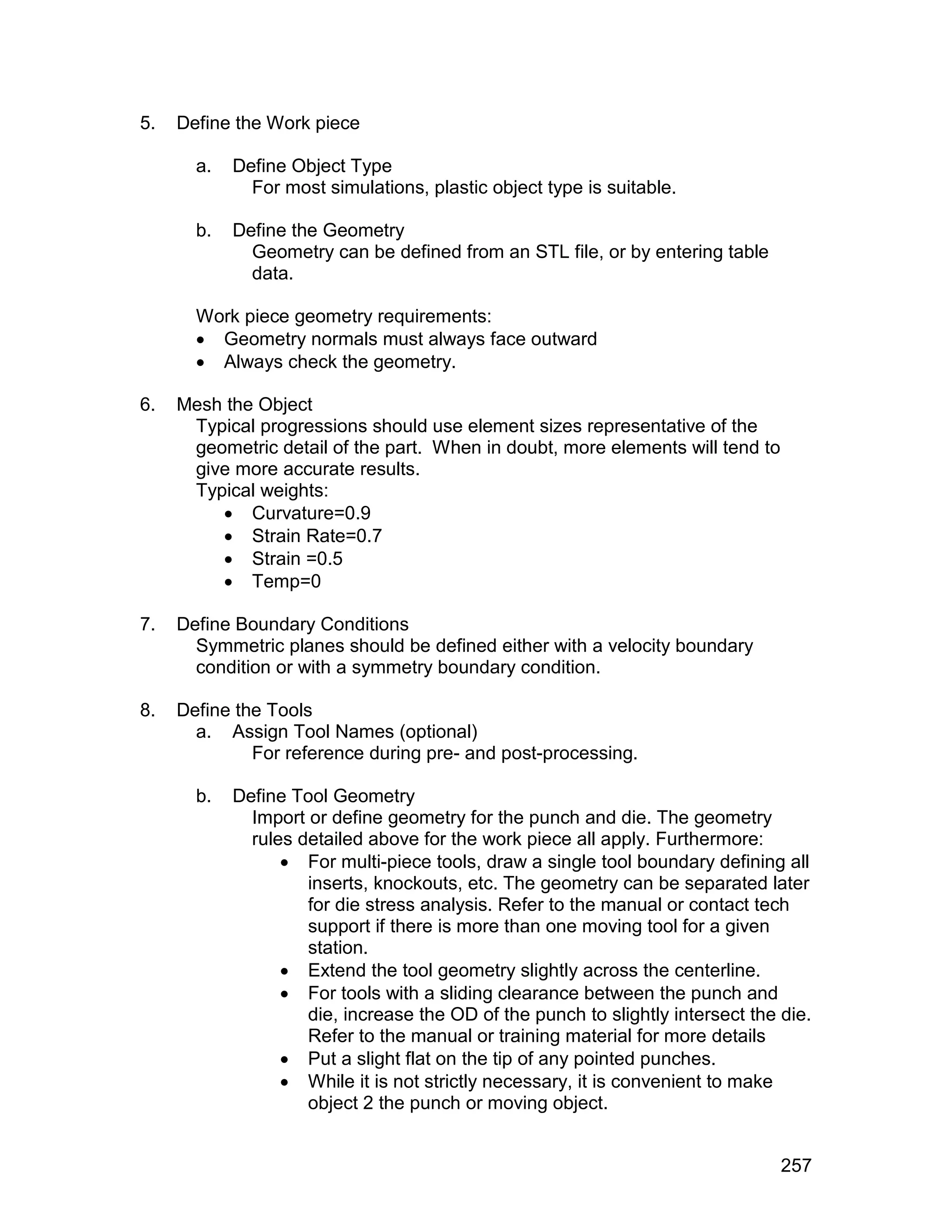 5.   Define the Work piece

       a.   Define Object Type
              For most simulations, plastic object type is suitable.

       b.   Define the Geometry
              Geometry can be defined from an STL file, or by entering table
              data.

       Work piece geometry requirements:
        Geometry normals must always face outward
        Always check the geometry.

6.   Mesh the Object
      Typical progressions should use element sizes representative of the
      geometric detail of the part. When in doubt, more elements will tend to
      give more accurate results.
      Typical weights:
          Curvature=0.9
          Strain Rate=0.7
          Strain =0.5
          Temp=0

7.   Define Boundary Conditions
       Symmetric planes should be defined either with a velocity boundary
       condition or with a symmetry boundary condition.

8.   Define the Tools
       a. Assign Tool Names (optional)
              For reference during pre- and post-processing.

       b.   Define Tool Geometry
              Import or define geometry for the punch and die. The geometry
              rules detailed above for the work piece all apply. Furthermore:
                   For multi-piece tools, draw a single tool boundary defining all
                     inserts, knockouts, etc. The geometry can be separated later
                     for die stress analysis. Refer to the manual or contact tech
                     support if there is more than one moving tool for a given
                     station.
                   Extend the tool geometry slightly across the centerline.
                   For tools with a sliding clearance between the punch and
                     die, increase the OD of the punch to slightly intersect the die.
                     Refer to the manual or training material for more details
                   Put a slight flat on the tip of any pointed punches.
                   While it is not strictly necessary, it is convenient to make
                     object 2 the punch or moving object.


                                                                                 257
 