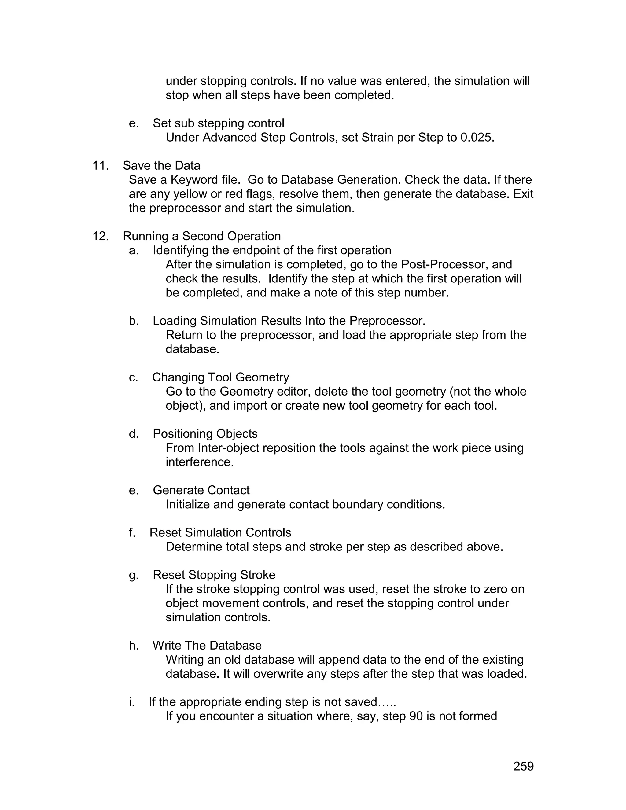 under stopping controls. If no value was entered, the simulation will
               stop when all steps have been completed.

       e.   Set sub stepping control
              Under Advanced Step Controls, set Strain per Step to 0.025.

11.   Save the Data
       Save a Keyword file. Go to Database Generation. Check the data. If there
       are any yellow or red flags, resolve them, then generate the database. Exit
       the preprocessor and start the simulation.

12.   Running a Second Operation
       a. Identifying the endpoint of the first operation
             After the simulation is completed, go to the Post-Processor, and
             check the results. Identify the step at which the first operation will
             be completed, and make a note of this step number.

       b.   Loading Simulation Results Into the Preprocessor.
              Return to the preprocessor, and load the appropriate step from the
              database.

       c.   Changing Tool Geometry
              Go to the Geometry editor, delete the tool geometry (not the whole
              object), and import or create new tool geometry for each tool.

       d.   Positioning Objects
              From Inter-object reposition the tools against the work piece using
              interference.

       e.   Generate Contact
             Initialize and generate contact boundary conditions.

       f.   Reset Simulation Controls
              Determine total steps and stroke per step as described above.

       g.   Reset Stopping Stroke
              If the stroke stopping control was used, reset the stroke to zero on
              object movement controls, and reset the stopping control under
              simulation controls.

       h.   Write The Database
             Writing an old database will append data to the end of the existing
             database. It will overwrite any steps after the step that was loaded.

       i.   If the appropriate ending step is not saved…..
                If you encounter a situation where, say, step 90 is not formed



                                                                                 259
 