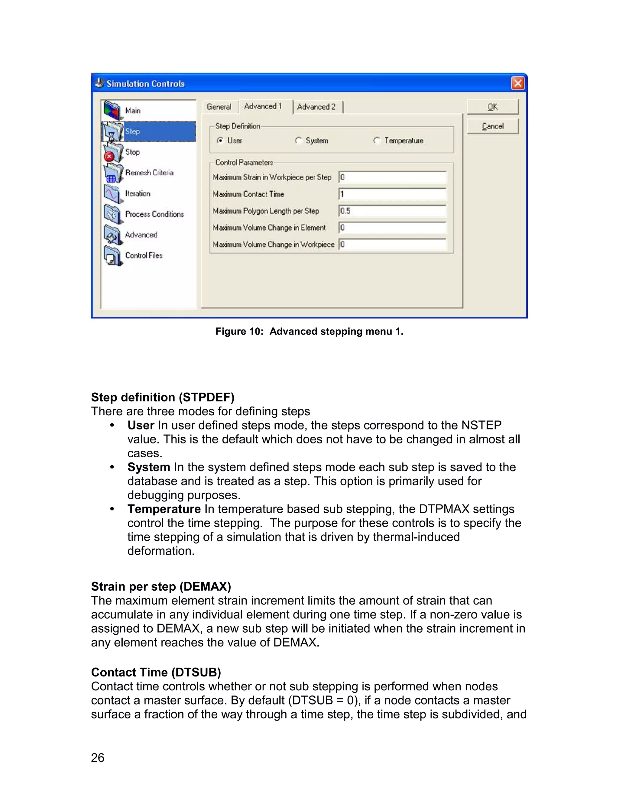 Figure 10: Advanced stepping menu 1.




Step definition (STPDEF)
There are three modes for defining steps
    User In user defined steps mode, the steps correspond to the NSTEP
      value. This is the default which does not have to be changed in almost all
      cases.
    System In the system defined steps mode each sub step is saved to the
      database and is treated as a step. This option is primarily used for
      debugging purposes.
    Temperature In temperature based sub stepping, the DTPMAX settings
      control the time stepping. The purpose for these controls is to specify the
      time stepping of a simulation that is driven by thermal-induced
      deformation.

Strain per step (DEMAX)
The maximum element strain increment limits the amount of strain that can
accumulate in any individual element during one time step. If a non-zero value is
assigned to DEMAX, a new sub step will be initiated when the strain increment in
any element reaches the value of DEMAX.

Contact Time (DTSUB)
Contact time controls whether or not sub stepping is performed when nodes
contact a master surface. By default (DTSUB = 0), if a node contacts a master
surface a fraction of the way through a time step, the time step is subdivided, and


26
 
