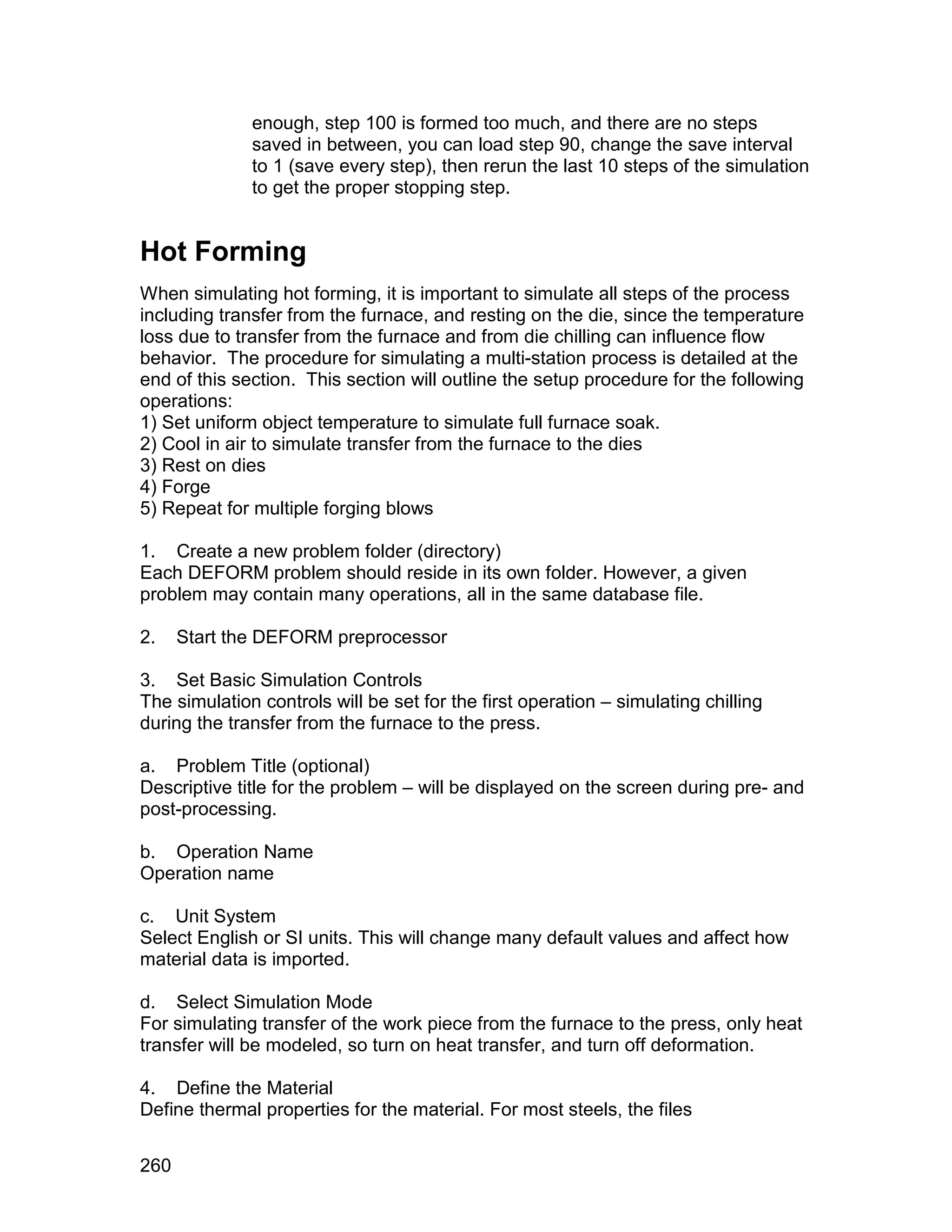 enough, step 100 is formed too much, and there are no steps
              saved in between, you can load step 90, change the save interval
              to 1 (save every step), then rerun the last 10 steps of the simulation
              to get the proper stopping step.


Hot Forming
When simulating hot forming, it is important to simulate all steps of the process
including transfer from the furnace, and resting on the die, since the temperature
loss due to transfer from the furnace and from die chilling can influence flow
behavior. The procedure for simulating a multi-station process is detailed at the
end of this section. This section will outline the setup procedure for the following
operations:
1) Set uniform object temperature to simulate full furnace soak.
2) Cool in air to simulate transfer from the furnace to the dies
3) Rest on dies
4) Forge
5) Repeat for multiple forging blows

1. Create a new problem folder (directory)
Each DEFORM problem should reside in its own folder. However, a given
problem may contain many operations, all in the same database file.

2.    Start the DEFORM preprocessor

3. Set Basic Simulation Controls
The simulation controls will be set for the first operation – simulating chilling
during the transfer from the furnace to the press.

a. Problem Title (optional)
Descriptive title for the problem – will be displayed on the screen during pre- and
post-processing.

b. Operation Name
Operation name

c. Unit System
Select English or SI units. This will change many default values and affect how
material data is imported.

d. Select Simulation Mode
For simulating transfer of the work piece from the furnace to the press, only heat
transfer will be modeled, so turn on heat transfer, and turn off deformation.

4. Define the Material
Define thermal properties for the material. For most steels, the files


260
 