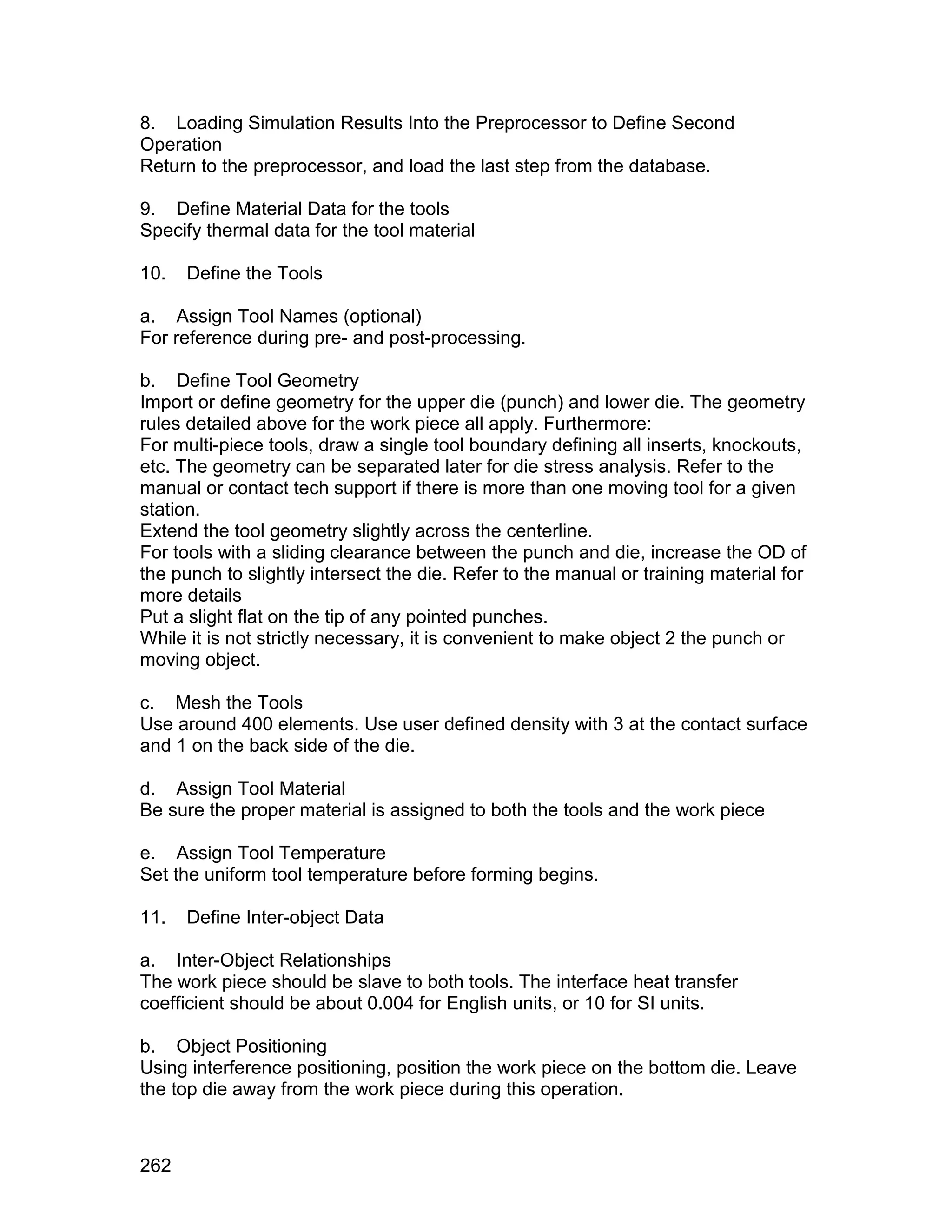 8. Loading Simulation Results Into the Preprocessor to Define Second
Operation
Return to the preprocessor, and load the last step from the database.

9. Define Material Data for the tools
Specify thermal data for the tool material

10.   Define the Tools

a. Assign Tool Names (optional)
For reference during pre- and post-processing.

b. Define Tool Geometry
Import or define geometry for the upper die (punch) and lower die. The geometry
rules detailed above for the work piece all apply. Furthermore:
For multi-piece tools, draw a single tool boundary defining all inserts, knockouts,
etc. The geometry can be separated later for die stress analysis. Refer to the
manual or contact tech support if there is more than one moving tool for a given
station.
Extend the tool geometry slightly across the centerline.
For tools with a sliding clearance between the punch and die, increase the OD of
the punch to slightly intersect the die. Refer to the manual or training material for
more details
Put a slight flat on the tip of any pointed punches.
While it is not strictly necessary, it is convenient to make object 2 the punch or
moving object.

c. Mesh the Tools
Use around 400 elements. Use user defined density with 3 at the contact surface
and 1 on the back side of the die.

d. Assign Tool Material
Be sure the proper material is assigned to both the tools and the work piece

e. Assign Tool Temperature
Set the uniform tool temperature before forming begins.

11.   Define Inter-object Data

a. Inter-Object Relationships
The work piece should be slave to both tools. The interface heat transfer
coefficient should be about 0.004 for English units, or 10 for SI units.

b. Object Positioning
Using interference positioning, position the work piece on the bottom die. Leave
the top die away from the work piece during this operation.



262
 