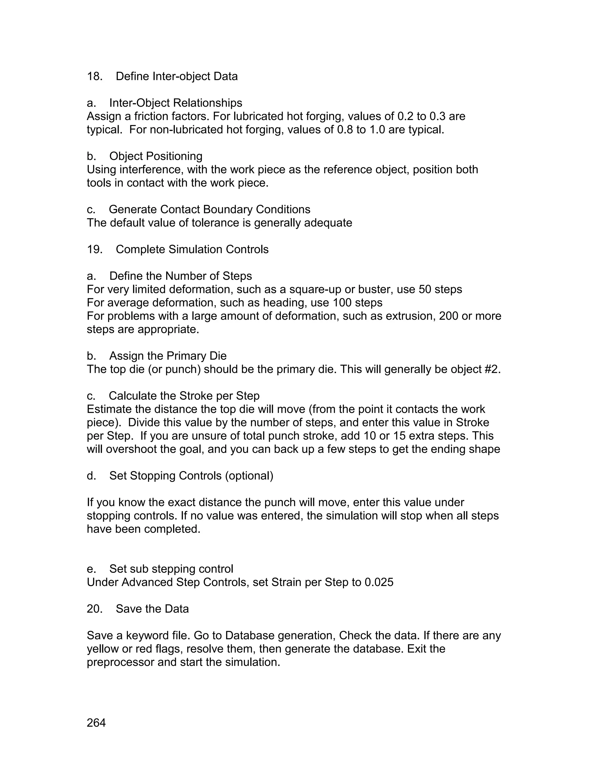 18.    Define Inter-object Data

a. Inter-Object Relationships
Assign a friction factors. For lubricated hot forging, values of 0.2 to 0.3 are
typical. For non-lubricated hot forging, values of 0.8 to 1.0 are typical.

b. Object Positioning
Using interference, with the work piece as the reference object, position both
tools in contact with the work piece.

c. Generate Contact Boundary Conditions
The default value of tolerance is generally adequate

19.    Complete Simulation Controls

a. Define the Number of Steps
For very limited deformation, such as a square-up or buster, use 50 steps
For average deformation, such as heading, use 100 steps
For problems with a large amount of deformation, such as extrusion, 200 or more
steps are appropriate.

b. Assign the Primary Die
The top die (or punch) should be the primary die. This will generally be object #2.

c. Calculate the Stroke per Step
Estimate the distance the top die will move (from the point it contacts the work
piece). Divide this value by the number of steps, and enter this value in Stroke
per Step. If you are unsure of total punch stroke, add 10 or 15 extra steps. This
will overshoot the goal, and you can back up a few steps to get the ending shape

d.    Set Stopping Controls (optional)

If you know the exact distance the punch will move, enter this value under
stopping controls. If no value was entered, the simulation will stop when all steps
have been completed.


e. Set sub stepping control
Under Advanced Step Controls, set Strain per Step to 0.025

20.    Save the Data

Save a keyword file. Go to Database generation, Check the data. If there are any
yellow or red flags, resolve them, then generate the database. Exit the
preprocessor and start the simulation.




264
 