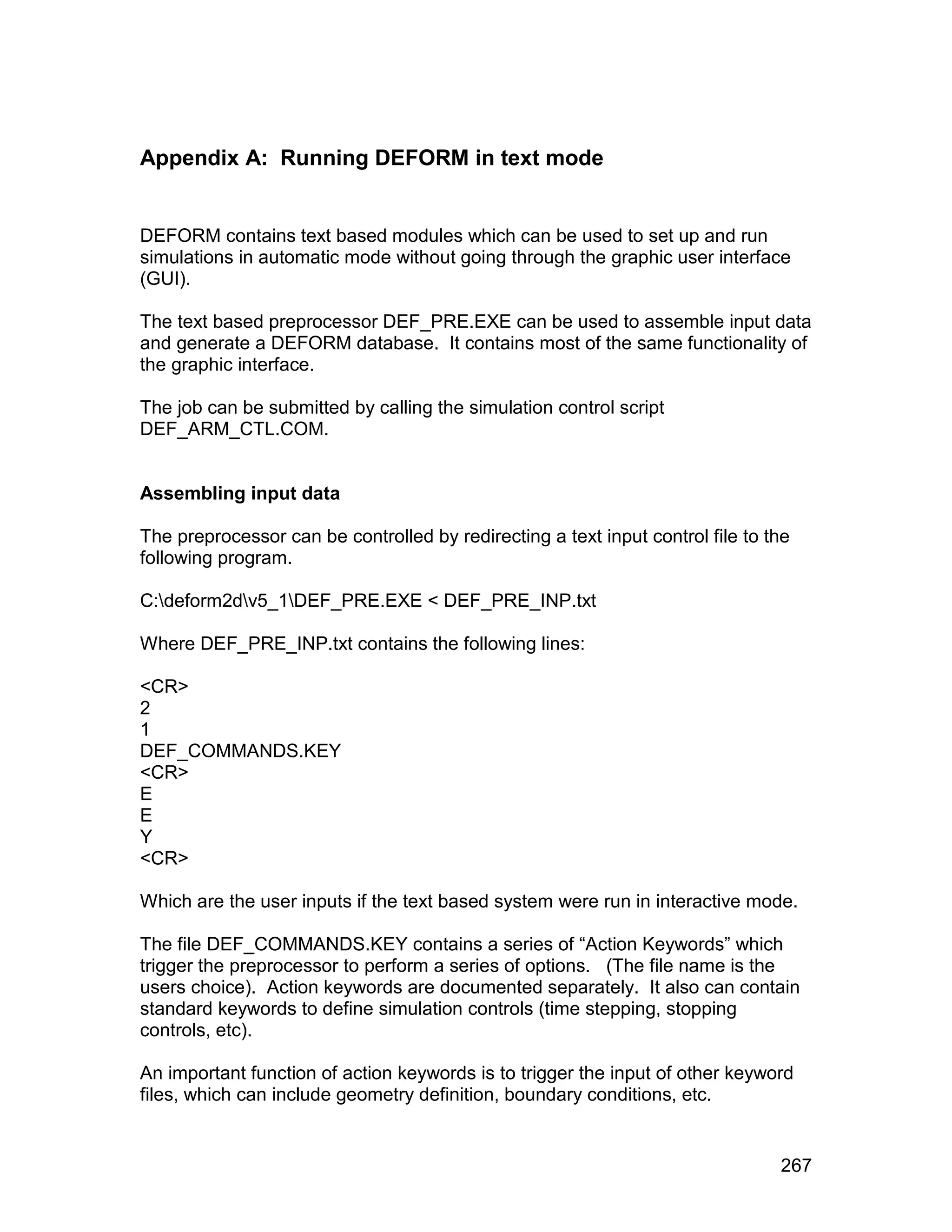Appendix A: Running DEFORM in text mode


DEFORM contains text based modules which can be used to set up and run
simulations in automatic mode without going through the graphic user interface
(GUI).

The text based preprocessor DEF_PRE.EXE can be used to assemble input data
and generate a DEFORM database. It contains most of the same functionality of
the graphic interface.

The job can be submitted by calling the simulation control script
DEF_ARM_CTL.COM.


Assembling input data

The preprocessor can be controlled by redirecting a text input control file to the
following program.

C:deform2dv5_1DEF_PRE.EXE < DEF_PRE_INP.txt

Where DEF_PRE_INP.txt contains the following lines:

<CR>
2
1
DEF_COMMANDS.KEY
<CR>
E
E
Y
<CR>

Which are the user inputs if the text based system were run in interactive mode.

The file DEF_COMMANDS.KEY contains a series of “Action Keywords” which
trigger the preprocessor to perform a series of options. (The file name is the
users choice). Action keywords are documented separately. It also can contain
standard keywords to define simulation controls (time stepping, stopping
controls, etc).

An important function of action keywords is to trigger the input of other keyword
files, which can include geometry definition, boundary conditions, etc.


                                                                                267
 