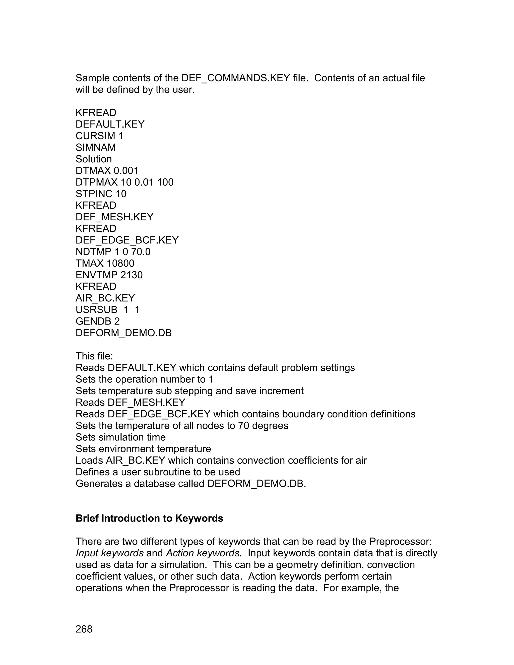 Sample contents of the DEF_COMMANDS.KEY file. Contents of an actual file
will be defined by the user.

KFREAD
DEFAULT.KEY
CURSIM 1
SIMNAM
Solution
DTMAX 0.001
DTPMAX 10 0.01 100
STPINC 10
KFREAD
DEF_MESH.KEY
KFREAD
DEF_EDGE_BCF.KEY
NDTMP 1 0 70.0
TMAX 10800
ENVTMP 2130
KFREAD
AIR_BC.KEY
USRSUB 1 1
GENDB 2
DEFORM_DEMO.DB

This file:
Reads DEFAULT.KEY which contains default problem settings
Sets the operation number to 1
Sets temperature sub stepping and save increment
Reads DEF_MESH.KEY
Reads DEF_EDGE_BCF.KEY which contains boundary condition definitions
Sets the temperature of all nodes to 70 degrees
Sets simulation time
Sets environment temperature
Loads AIR_BC.KEY which contains convection coefficients for air
Defines a user subroutine to be used
Generates a database called DEFORM_DEMO.DB.


Brief Introduction to Keywords

There are two different types of keywords that can be read by the Preprocessor:
Input keywords and Action keywords. Input keywords contain data that is directly
used as data for a simulation. This can be a geometry definition, convection
coefficient values, or other such data. Action keywords perform certain
operations when the Preprocessor is reading the data. For example, the



268
 