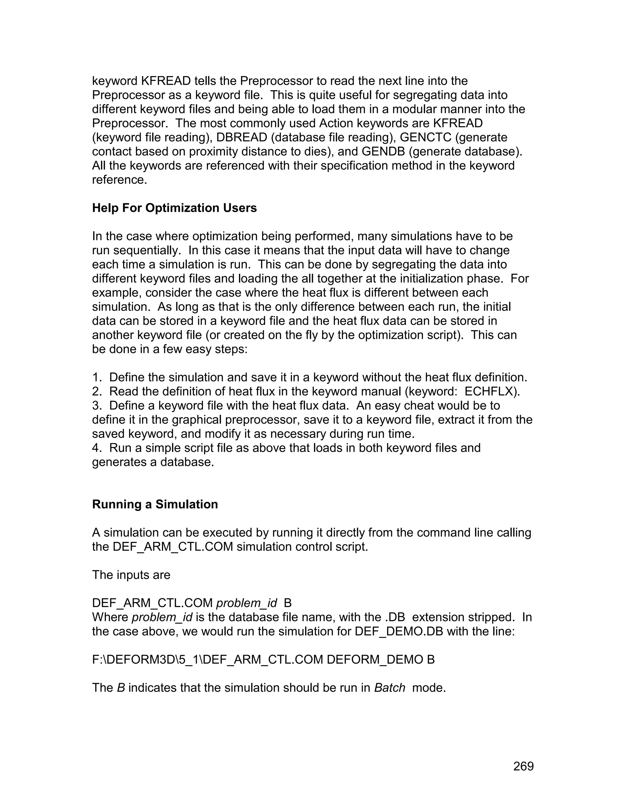 keyword KFREAD tells the Preprocessor to read the next line into the
Preprocessor as a keyword file. This is quite useful for segregating data into
different keyword files and being able to load them in a modular manner into the
Preprocessor. The most commonly used Action keywords are KFREAD
(keyword file reading), DBREAD (database file reading), GENCTC (generate
contact based on proximity distance to dies), and GENDB (generate database).
All the keywords are referenced with their specification method in the keyword
reference.

Help For Optimization Users

In the case where optimization being performed, many simulations have to be
run sequentially. In this case it means that the input data will have to change
each time a simulation is run. This can be done by segregating the data into
different keyword files and loading the all together at the initialization phase. For
example, consider the case where the heat flux is different between each
simulation. As long as that is the only difference between each run, the initial
data can be stored in a keyword file and the heat flux data can be stored in
another keyword file (or created on the fly by the optimization script). This can
be done in a few easy steps:

1. Define the simulation and save it in a keyword without the heat flux definition.
2. Read the definition of heat flux in the keyword manual (keyword: ECHFLX).
3. Define a keyword file with the heat flux data. An easy cheat would be to
define it in the graphical preprocessor, save it to a keyword file, extract it from the
saved keyword, and modify it as necessary during run time.
4. Run a simple script file as above that loads in both keyword files and
generates a database.


Running a Simulation

A simulation can be executed by running it directly from the command line calling
the DEF_ARM_CTL.COM simulation control script.

The inputs are

DEF_ARM_CTL.COM problem_id B
Where problem_id is the database file name, with the .DB extension stripped. In
the case above, we would run the simulation for DEF_DEMO.DB with the line:

F:DEFORM3D5_1DEF_ARM_CTL.COM DEFORM_DEMO B

The B indicates that the simulation should be run in Batch mode.




                                                                                   269
 