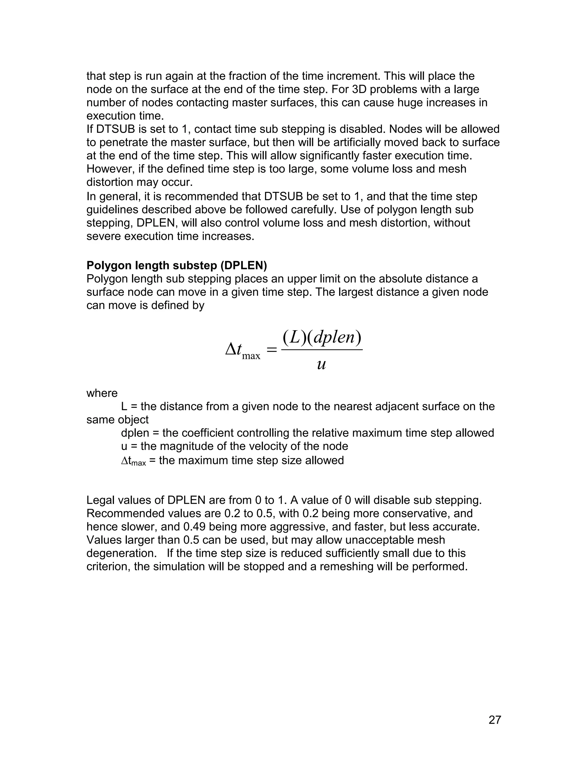 that step is run again at the fraction of the time increment. This will place the
node on the surface at the end of the time step. For 3D problems with a large
number of nodes contacting master surfaces, this can cause huge increases in
execution time.
If DTSUB is set to 1, contact time sub stepping is disabled. Nodes will be allowed
to penetrate the master surface, but then will be artificially moved back to surface
at the end of the time step. This will allow significantly faster execution time.
However, if the defined time step is too large, some volume loss and mesh
distortion may occur.
In general, it is recommended that DTSUB be set to 1, and that the time step
guidelines described above be followed carefully. Use of polygon length sub
stepping, DPLEN, will also control volume loss and mesh distortion, without
severe execution time increases.

Polygon length substep (DPLEN)
Polygon length sub stepping places an upper limit on the absolute distance a
surface node can move in a given time step. The largest distance a given node
can move is defined by


                            tmax 
                                       ( L)(dplen)
                                            u
where
     L = the distance from a given node to the nearest adjacent surface on the
same object
     dplen = the coefficient controlling the relative maximum time step allowed
     u = the magnitude of the velocity of the node
     tmax = the maximum time step size allowed


Legal values of DPLEN are from 0 to 1. A value of 0 will disable sub stepping.
Recommended values are 0.2 to 0.5, with 0.2 being more conservative, and
hence slower, and 0.49 being more aggressive, and faster, but less accurate.
Values larger than 0.5 can be used, but may allow unacceptable mesh
degeneration. If the time step size is reduced sufficiently small due to this
criterion, the simulation will be stopped and a remeshing will be performed.




                                                                                 27
 