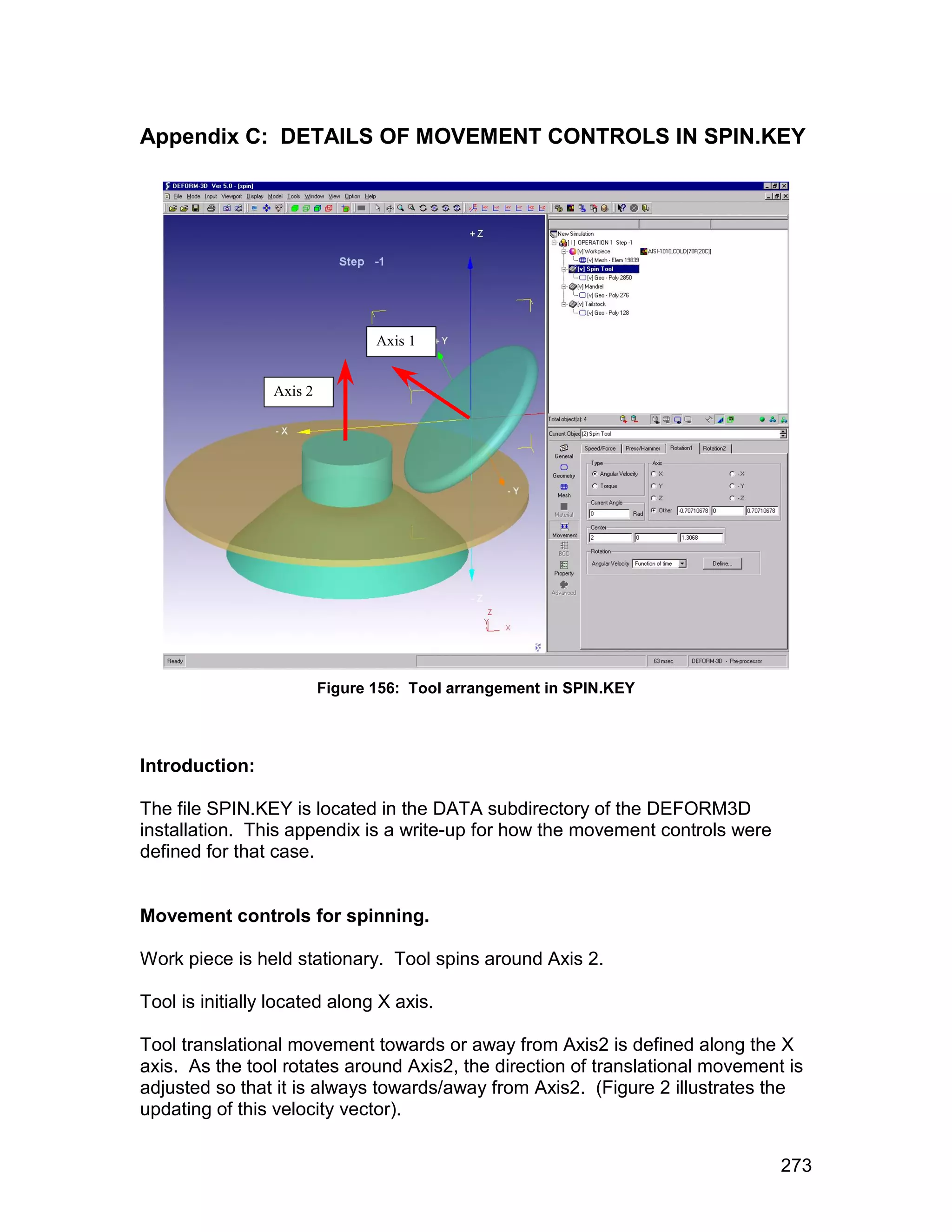 Appendix C: DETAILS OF MOVEMENT CONTROLS IN SPIN.KEY




                                 Axis 1


                 Axis 2




                          Figure 156: Tool arrangement in SPIN.KEY




Introduction:

The file SPIN.KEY is located in the DATA subdirectory of the DEFORM3D
installation. This appendix is a write-up for how the movement controls were
defined for that case.


Movement controls for spinning.

Work piece is held stationary. Tool spins around Axis 2.

Tool is initially located along X axis.

Tool translational movement towards or away from Axis2 is defined along the X
axis. As the tool rotates around Axis2, the direction of translational movement is
adjusted so that it is always towards/away from Axis2. (Figure 2 illustrates the
updating of this velocity vector).


                                                                               273
 