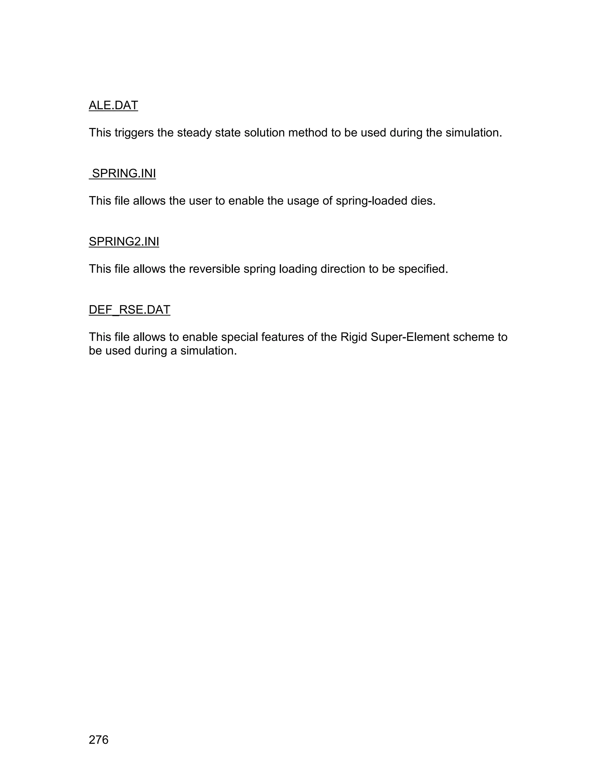 ALE.DAT

This triggers the steady state solution method to be used during the simulation.


SPRING.INI

This file allows the user to enable the usage of spring-loaded dies.


SPRING2.INI

This file allows the reversible spring loading direction to be specified.


DEF_RSE.DAT

This file allows to enable special features of the Rigid Super-Element scheme to
be used during a simulation.




276
 