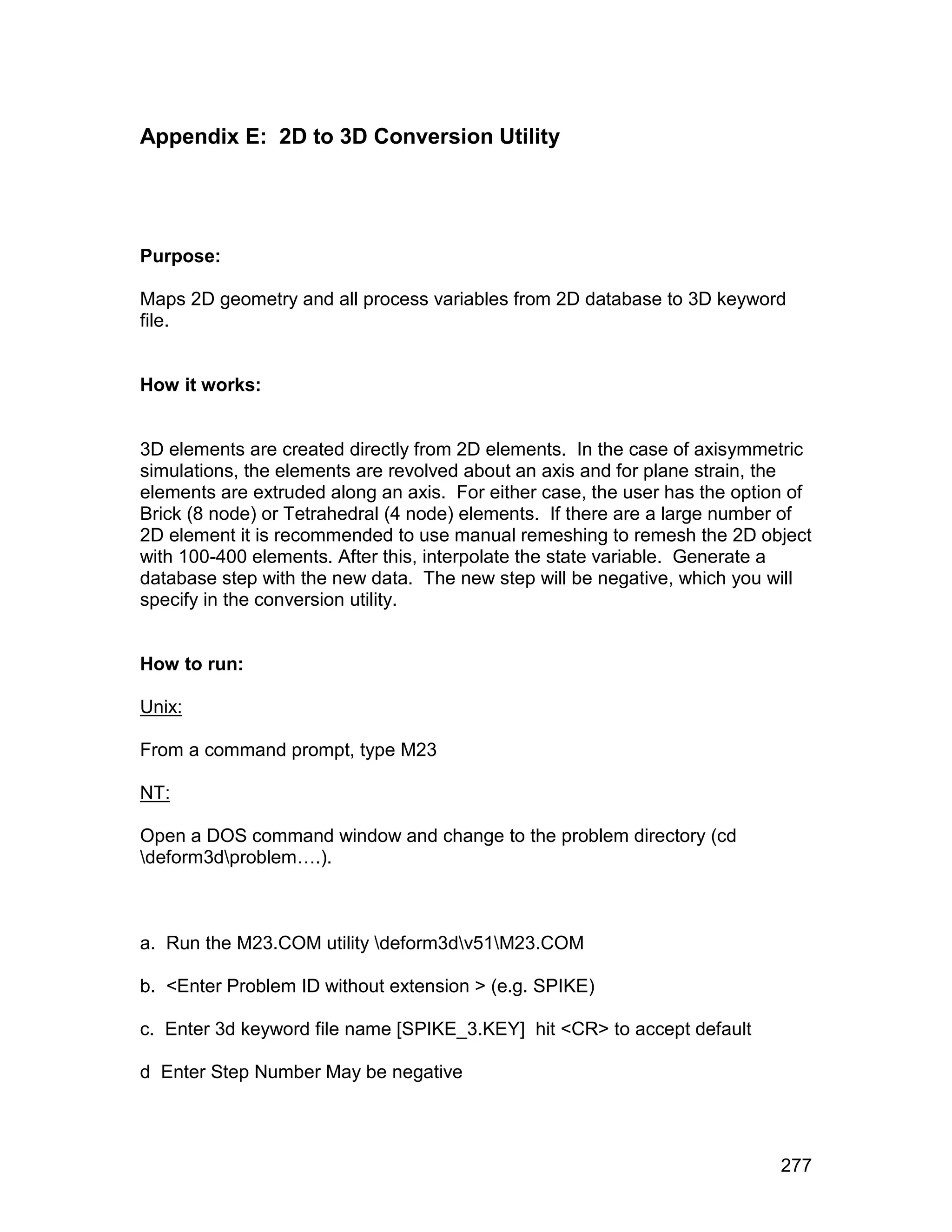 Appendix E: 2D to 3D Conversion Utility




Purpose:

Maps 2D geometry and all process variables from 2D database to 3D keyword
file.


How it works:


3D elements are created directly from 2D elements. In the case of axisymmetric
simulations, the elements are revolved about an axis and for plane strain, the
elements are extruded along an axis. For either case, the user has the option of
Brick (8 node) or Tetrahedral (4 node) elements. If there are a large number of
2D element it is recommended to use manual remeshing to remesh the 2D object
with 100-400 elements. After this, interpolate the state variable. Generate a
database step with the new data. The new step will be negative, which you will
specify in the conversion utility.


How to run:

Unix:

From a command prompt, type M23

NT:

Open a DOS command window and change to the problem directory (cd
deform3dproblem….).



a. Run the M23.COM utility deform3dv51M23.COM

b. <Enter Problem ID without extension > (e.g. SPIKE)

c. Enter 3d keyword file name [SPIKE_3.KEY] hit <CR> to accept default

d Enter Step Number May be negative




                                                                            277
 
