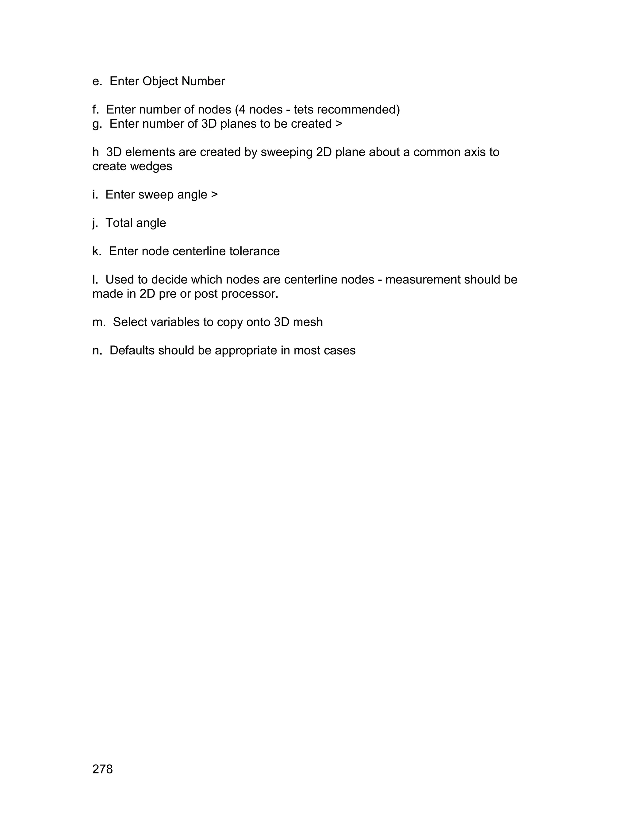 e. Enter Object Number

f. Enter number of nodes (4 nodes - tets recommended)
g. Enter number of 3D planes to be created >

h 3D elements are created by sweeping 2D plane about a common axis to
create wedges

i. Enter sweep angle >

j. Total angle

k. Enter node centerline tolerance

l. Used to decide which nodes are centerline nodes - measurement should be
made in 2D pre or post processor.

m. Select variables to copy onto 3D mesh

n. Defaults should be appropriate in most cases




278
 