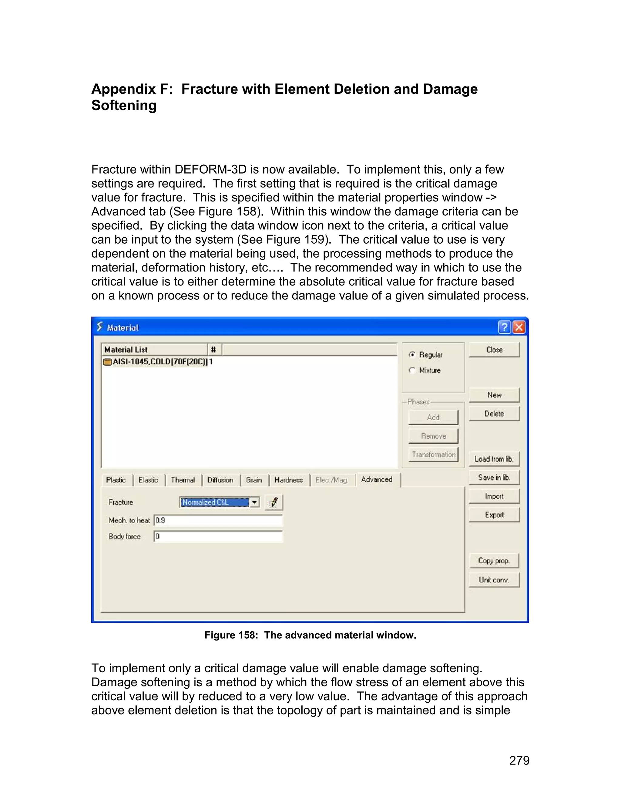 Appendix F: Fracture with Element Deletion and Damage
Softening



Fracture within DEFORM-3D is now available. To implement this, only a few
settings are required. The first setting that is required is the critical damage
value for fracture. This is specified within the material properties window ->
Advanced tab (See Figure 158). Within this window the damage criteria can be
specified. By clicking the data window icon next to the criteria, a critical value
can be input to the system (See Figure 159). The critical value to use is very
dependent on the material being used, the processing methods to produce the
material, deformation history, etc…. The recommended way in which to use the
critical value is to either determine the absolute critical value for fracture based
on a known process or to reduce the damage value of a given simulated process.




                     Figure 158: The advanced material window.


To implement only a critical damage value will enable damage softening.
Damage softening is a method by which the flow stress of an element above this
critical value will by reduced to a very low value. The advantage of this approach
above element deletion is that the topology of part is maintained and is simple



                                                                                279
 
