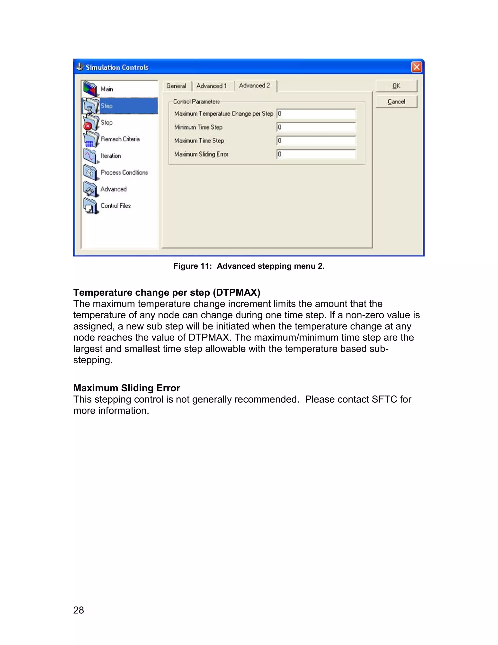 Figure 11: Advanced stepping menu 2.


Temperature change per step (DTPMAX)
The maximum temperature change increment limits the amount that the
temperature of any node can change during one time step. If a non-zero value is
assigned, a new sub step will be initiated when the temperature change at any
node reaches the value of DTPMAX. The maximum/minimum time step are the
largest and smallest time step allowable with the temperature based sub-
stepping.

Maximum Sliding Error
This stepping control is not generally recommended. Please contact SFTC for
more information.




28
 