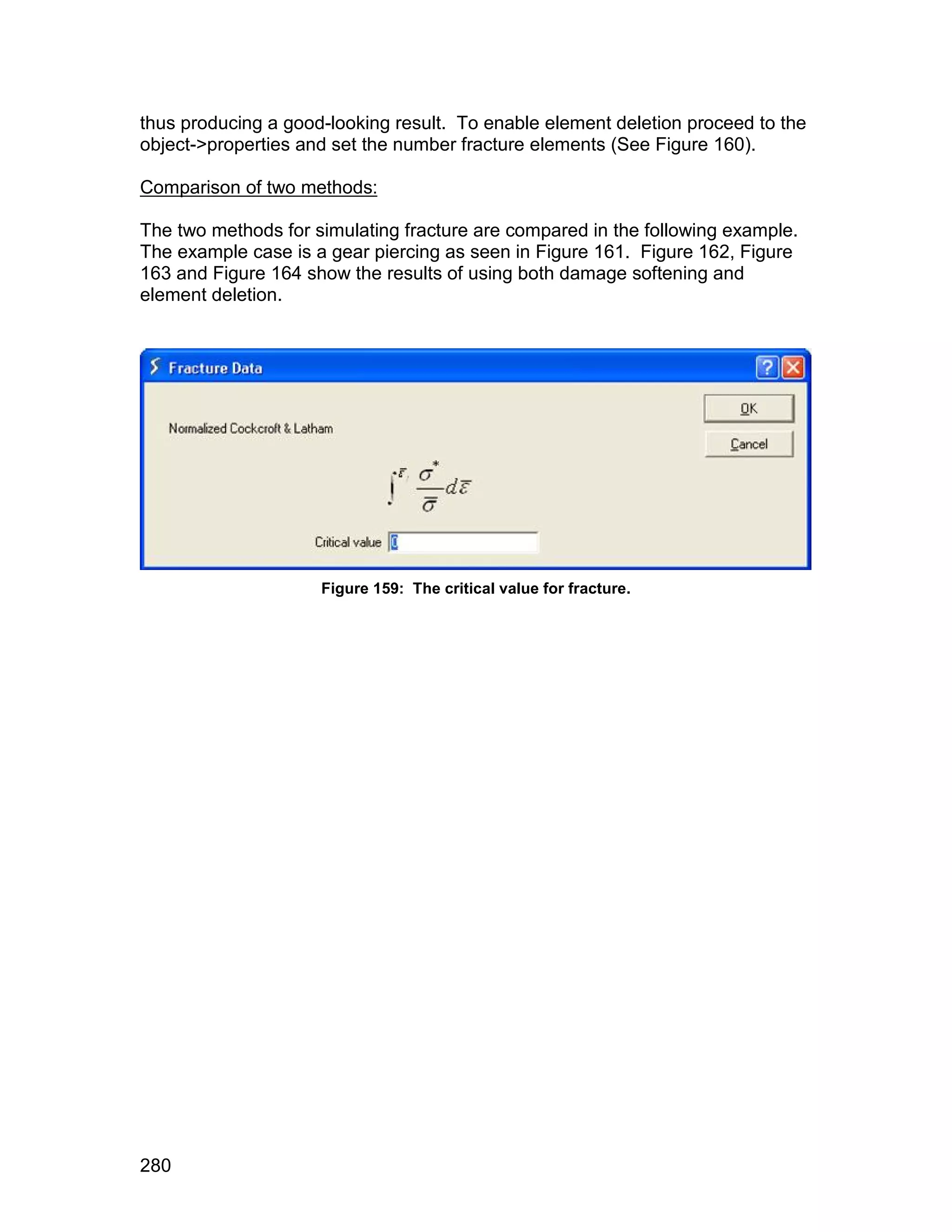 thus producing a good-looking result. To enable element deletion proceed to the
object->properties and set the number fracture elements (See Figure 160).

Comparison of two methods:

The two methods for simulating fracture are compared in the following example.
The example case is a gear piercing as seen in Figure 161. Figure 162, Figure
163 and Figure 164 show the results of using both damage softening and
element deletion.




                     Figure 159: The critical value for fracture.




280
 