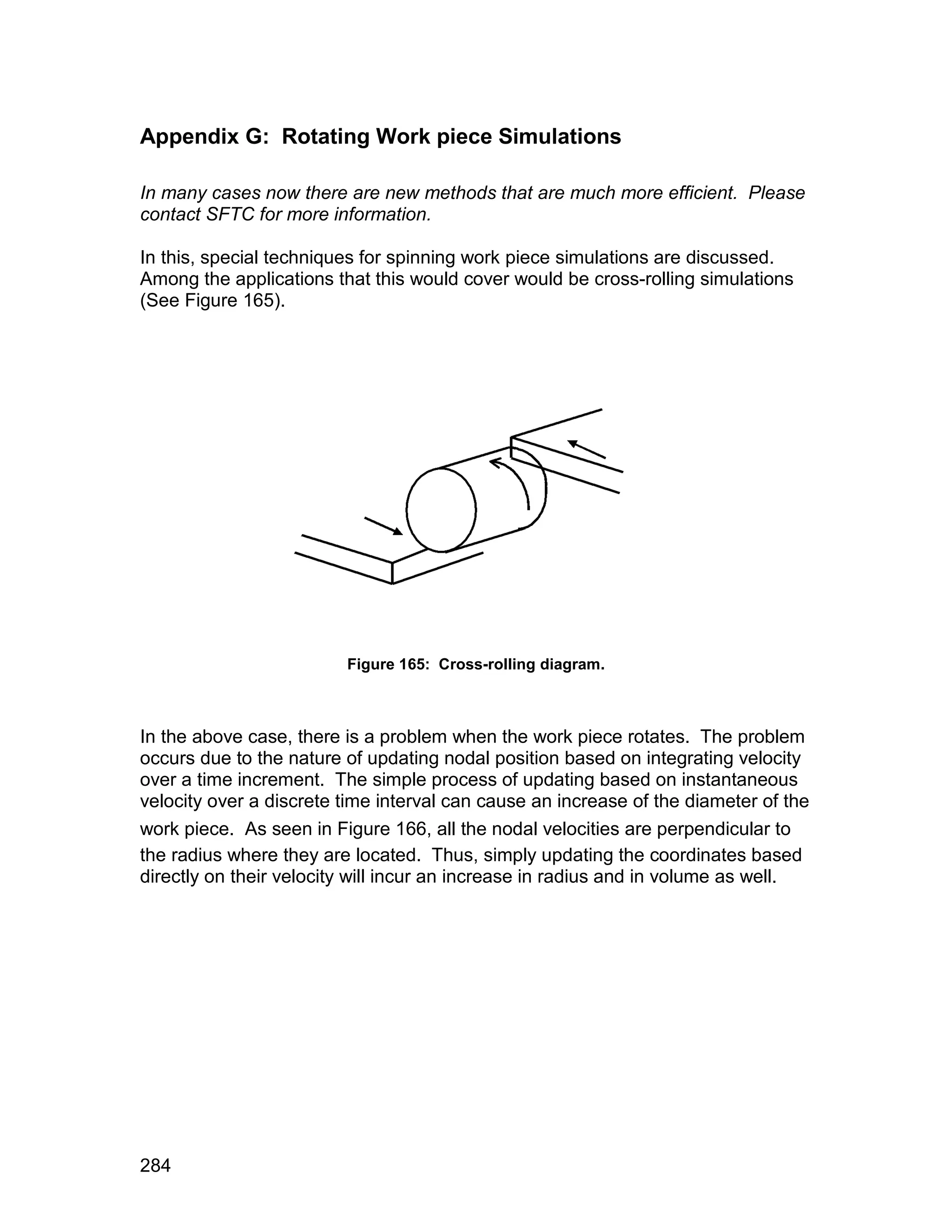 Appendix G: Rotating Work piece Simulations

In many cases now there are new methods that are much more efficient. Please
contact SFTC for more information.

In this, special techniques for spinning work piece simulations are discussed.
Among the applications that this would cover would be cross-rolling simulations
(See Figure 165).




                         Figure 165: Cross-rolling diagram.



In the above case, there is a problem when the work piece rotates. The problem
occurs due to the nature of updating nodal position based on integrating velocity
over a time increment. The simple process of updating based on instantaneous
velocity over a discrete time interval can cause an increase of the diameter of the
work piece. As seen in Figure 166, all the nodal velocities are perpendicular to
the radius where they are located. Thus, simply updating the coordinates based
directly on their velocity will incur an increase in radius and in volume as well.




284
 