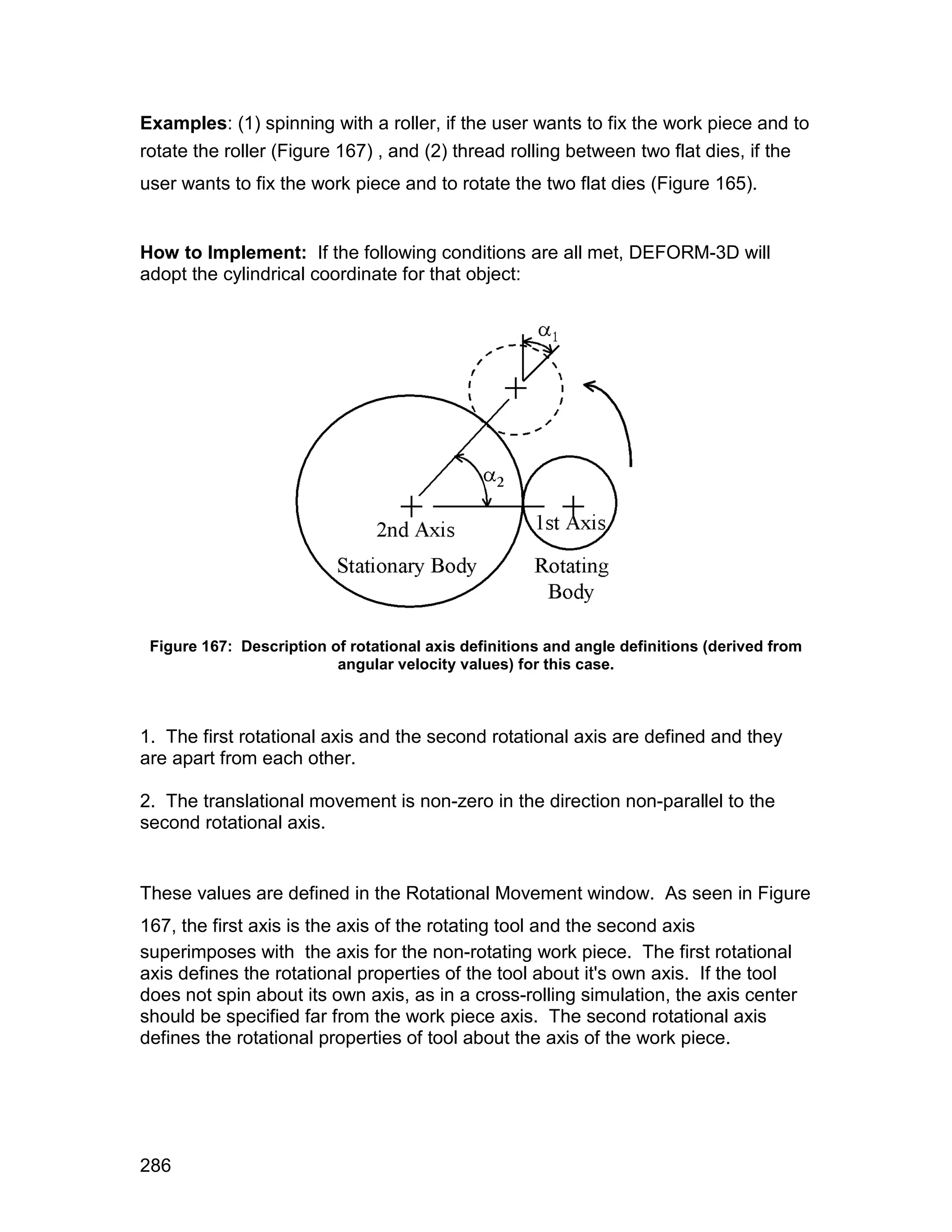 Examples: (1) spinning with a roller, if the user wants to fix the work piece and to
rotate the roller (Figure 167) , and (2) thread rolling between two flat dies, if the
user wants to fix the work piece and to rotate the two flat dies (Figure 165).


How to Implement: If the following conditions are all met, DEFORM-3D will
adopt the cylindrical coordinate for that object:




 Figure 167: Description of rotational axis definitions and angle definitions (derived from
                          angular velocity values) for this case.



1. The first rotational axis and the second rotational axis are defined and they
are apart from each other.

2. The translational movement is non-zero in the direction non-parallel to the
second rotational axis.


These values are defined in the Rotational Movement window. As seen in Figure
167, the first axis is the axis of the rotating tool and the second axis
superimposes with the axis for the non-rotating work piece. The first rotational
axis defines the rotational properties of the tool about it's own axis. If the tool
does not spin about its own axis, as in a cross-rolling simulation, the axis center
should be specified far from the work piece axis. The second rotational axis
defines the rotational properties of tool about the axis of the work piece.




286
 