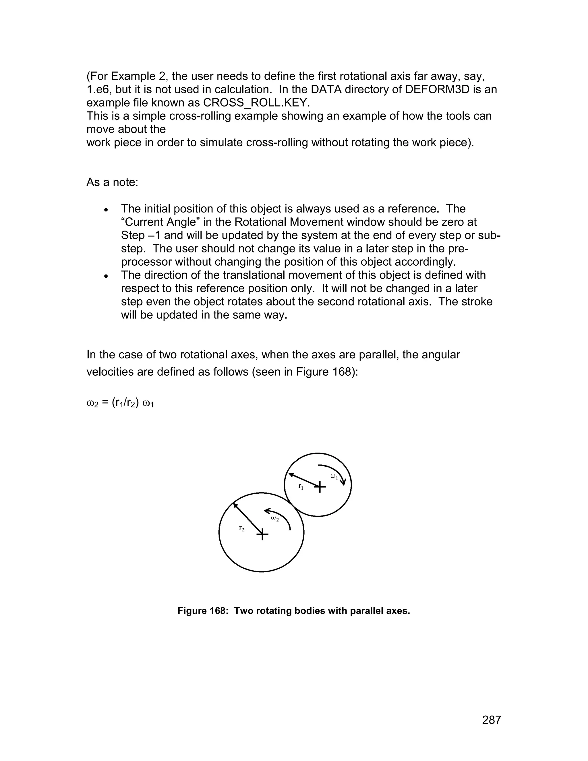 (For Example 2, the user needs to define the first rotational axis far away, say,
1.e6, but it is not used in calculation. In the DATA directory of DEFORM3D is an
example file known as CROSS_ROLL.KEY.
This is a simple cross-rolling example showing an example of how the tools can
move about the
work piece in order to simulate cross-rolling without rotating the work piece).


As a note:

      The initial position of this object is always used as a reference. The
       “Current Angle” in the Rotational Movement window should be zero at
       Step –1 and will be updated by the system at the end of every step or sub-
       step. The user should not change its value in a later step in the pre-
       processor without changing the position of this object accordingly.
      The direction of the translational movement of this object is defined with
       respect to this reference position only. It will not be changed in a later
       step even the object rotates about the second rotational axis. The stroke
       will be updated in the same way.


In the case of two rotational axes, when the axes are parallel, the angular
velocities are defined as follows (seen in Figure 168):

2 = (r1/r2) 1




                  Figure 168: Two rotating bodies with parallel axes.




                                                                              287
 