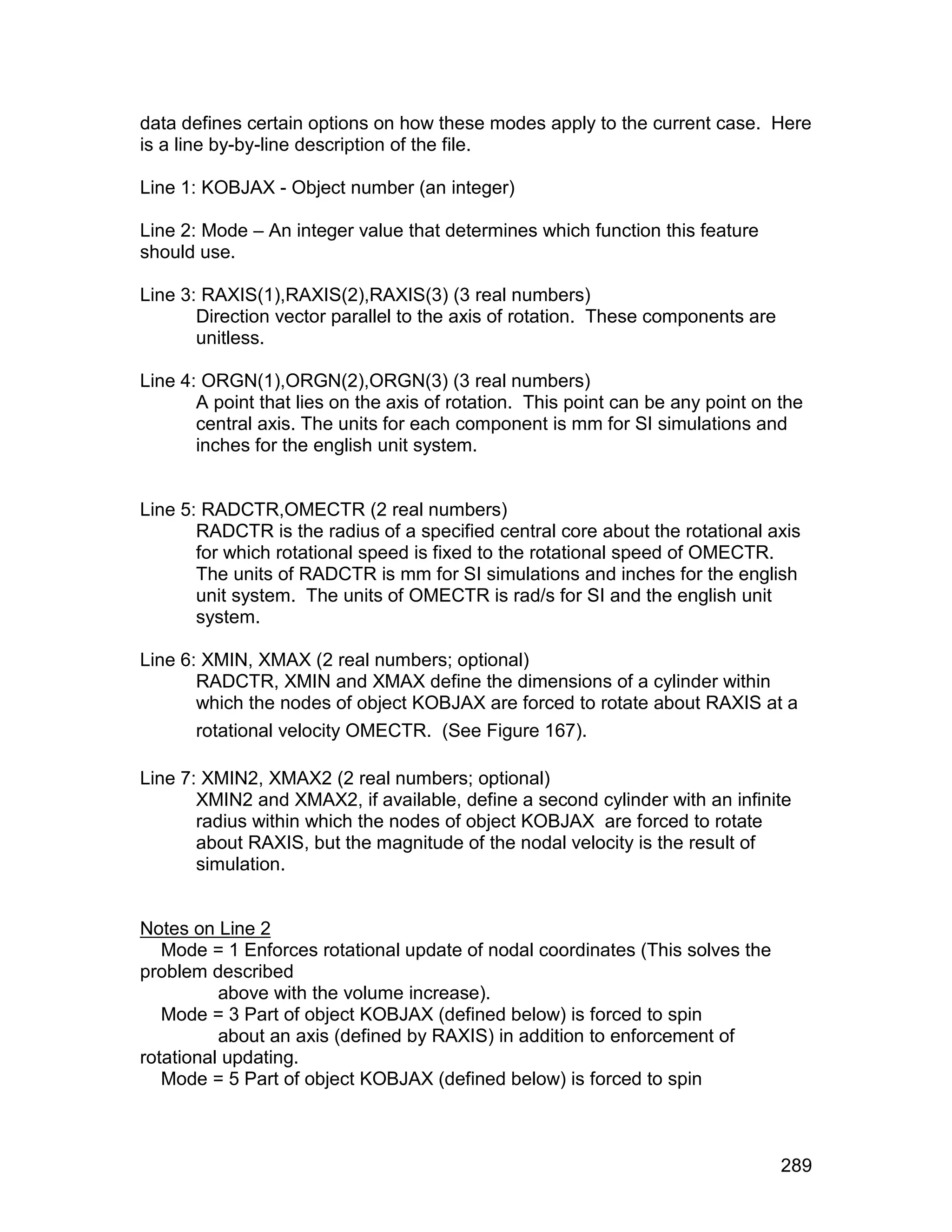 data defines certain options on how these modes apply to the current case. Here
is a line by-by-line description of the file.

Line 1: KOBJAX - Object number (an integer)

Line 2: Mode – An integer value that determines which function this feature
should use.

Line 3: RAXIS(1),RAXIS(2),RAXIS(3) (3 real numbers)
       Direction vector parallel to the axis of rotation. These components are
       unitless.

Line 4: ORGN(1),ORGN(2),ORGN(3) (3 real numbers)
       A point that lies on the axis of rotation. This point can be any point on the
       central axis. The units for each component is mm for SI simulations and
       inches for the english unit system.


Line 5: RADCTR,OMECTR (2 real numbers)
       RADCTR is the radius of a specified central core about the rotational axis
       for which rotational speed is fixed to the rotational speed of OMECTR.
       The units of RADCTR is mm for SI simulations and inches for the english
       unit system. The units of OMECTR is rad/s for SI and the english unit
       system.

Line 6: XMIN, XMAX (2 real numbers; optional)
       RADCTR, XMIN and XMAX define the dimensions of a cylinder within
       which the nodes of object KOBJAX are forced to rotate about RAXIS at a
       rotational velocity OMECTR. (See Figure 167).

Line 7: XMIN2, XMAX2 (2 real numbers; optional)
       XMIN2 and XMAX2, if available, define a second cylinder with an infinite
       radius within which the nodes of object KOBJAX are forced to rotate
       about RAXIS, but the magnitude of the nodal velocity is the result of
       simulation.


Notes on Line 2
   Mode = 1 Enforces rotational update of nodal coordinates (This solves the
problem described
          above with the volume increase).
   Mode = 3 Part of object KOBJAX (defined below) is forced to spin
          about an axis (defined by RAXIS) in addition to enforcement of
rotational updating.
   Mode = 5 Part of object KOBJAX (defined below) is forced to spin



                                                                                 289
 