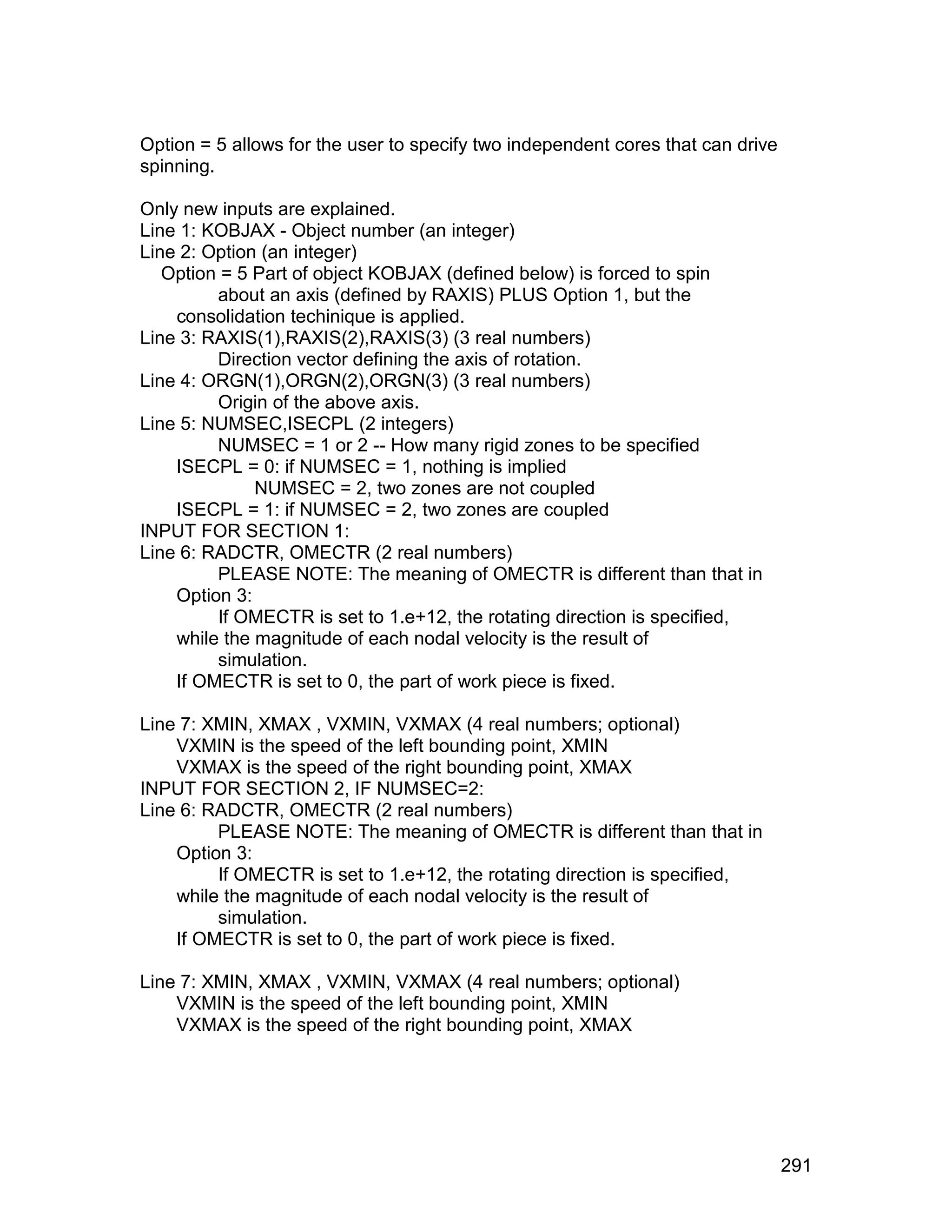 Option = 5 allows for the user to specify two independent cores that can drive
spinning.

Only new inputs are explained.
Line 1: KOBJAX - Object number (an integer)
Line 2: Option (an integer)
   Option = 5 Part of object KOBJAX (defined below) is forced to spin
         about an axis (defined by RAXIS) PLUS Option 1, but the
    consolidation techinique is applied.
Line 3: RAXIS(1),RAXIS(2),RAXIS(3) (3 real numbers)
         Direction vector defining the axis of rotation.
Line 4: ORGN(1),ORGN(2),ORGN(3) (3 real numbers)
         Origin of the above axis.
Line 5: NUMSEC,ISECPL (2 integers)
         NUMSEC = 1 or 2 -- How many rigid zones to be specified
    ISECPL = 0: if NUMSEC = 1, nothing is implied
              NUMSEC = 2, two zones are not coupled
    ISECPL = 1: if NUMSEC = 2, two zones are coupled
INPUT FOR SECTION 1:
Line 6: RADCTR, OMECTR (2 real numbers)
         PLEASE NOTE: The meaning of OMECTR is different than that in
    Option 3:
         If OMECTR is set to 1.e+12, the rotating direction is specified,
    while the magnitude of each nodal velocity is the result of
         simulation.
    If OMECTR is set to 0, the part of work piece is fixed.

Line 7: XMIN, XMAX , VXMIN, VXMAX (4 real numbers; optional)
    VXMIN is the speed of the left bounding point, XMIN
    VXMAX is the speed of the right bounding point, XMAX
INPUT FOR SECTION 2, IF NUMSEC=2:
Line 6: RADCTR, OMECTR (2 real numbers)
         PLEASE NOTE: The meaning of OMECTR is different than that in
    Option 3:
         If OMECTR is set to 1.e+12, the rotating direction is specified,
    while the magnitude of each nodal velocity is the result of
         simulation.
    If OMECTR is set to 0, the part of work piece is fixed.

Line 7: XMIN, XMAX , VXMIN, VXMAX (4 real numbers; optional)
    VXMIN is the speed of the left bounding point, XMIN
    VXMAX is the speed of the right bounding point, XMAX




                                                                                 291
 