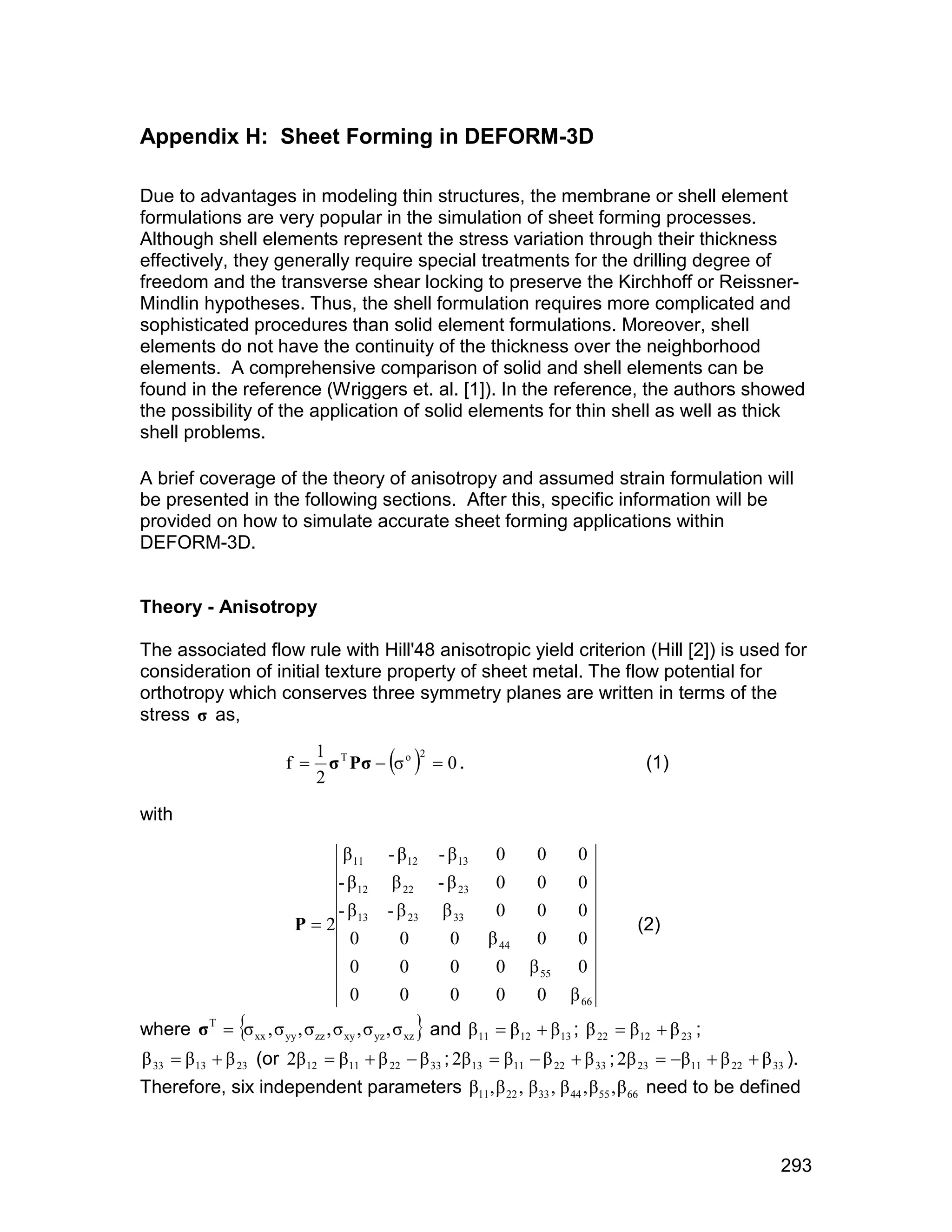 Appendix H: Sheet Forming in DEFORM-3D

Due to advantages in modeling thin structures, the membrane or shell element
formulations are very popular in the simulation of sheet forming processes.
Although shell elements represent the stress variation through their thickness
effectively, they generally require special treatments for the drilling degree of
freedom and the transverse shear locking to preserve the Kirchhoff or Reissner-
Mindlin hypotheses. Thus, the shell formulation requires more complicated and
sophisticated procedures than solid element formulations. Moreover, shell
elements do not have the continuity of the thickness over the neighborhood
elements. A comprehensive comparison of solid and shell elements can be
found in the reference (Wriggers et. al. [1]). In the reference, the authors showed
the possibility of the application of solid elements for thin shell as well as thick
shell problems.

A brief coverage of the theory of anisotropy and assumed strain formulation will
be presented in the following sections. After this, specific information will be
provided on how to simulate accurate sheet forming applications within
DEFORM-3D.


Theory - Anisotropy

The associated flow rule with Hill'48 anisotropic yield criterion (Hill [2]) is used for
consideration of initial texture property of sheet metal. The flow potential for
orthotropy which conserves three symmetry planes are written in terms of the
stress ó as,

                         f      ó Pó  ó o   0 .
                               1 T            2
                                                                                        (1)
                               2

with

                                   â 11    - â12    - â 13    0      0      0
                               - â 12       â 22    - â 23    0      0      0
                               -â          - â 23    â 33     0      0      0
                          P  2 13                                                    (2)
                                 0           0        0      â 44    0      0
                                    0        0        0       0     â 55    0
                                    0        0        0       0      0     â 66
where ó T  ó xx , ó yy , ó zz , ó xy , ó yz , ó xz  and â 11  â 12  â13 ; â 22  â12  â 23 ;
â 33  â 13  â 23 (or 2â12  â11  â 22  â 33 ; 2â13  â11  â 22  â 33 ; 2â 23  â11  â 22  â 33 ).
Therefore, six independent parameters â11 , â 22 , â 33 , â 44 , â 55 , â 66 need to be defined



                                                                                                       293
 