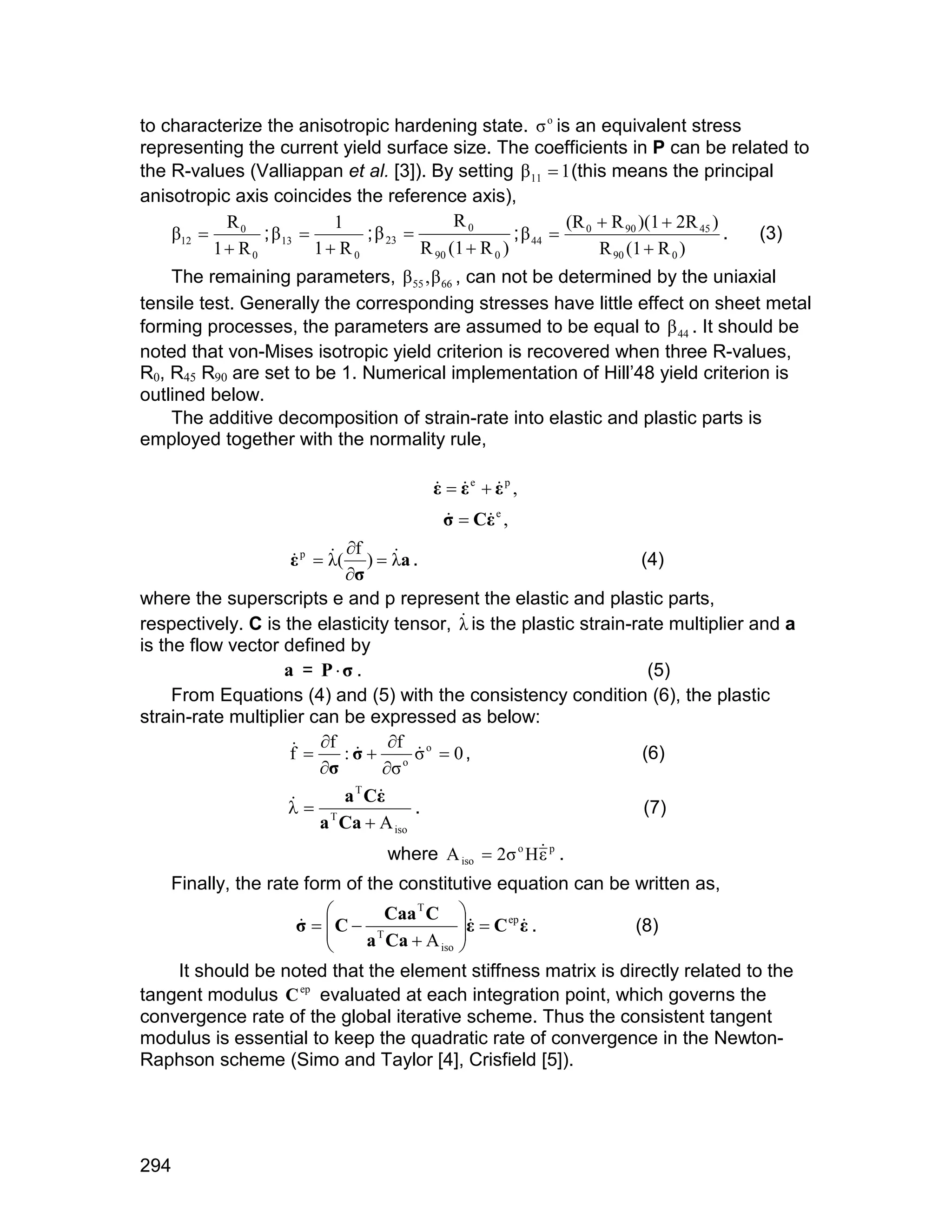 to characterize the anisotropic hardening state. ó o is an equivalent stress
representing the current yield surface size. The coefficients in P can be related to
the R-values (Valliappan et al. [3]). By setting â11  1 (this means the principal
anisotropic axis coincides the reference axis),
                                                                (R  R 90 )(1  2R 45 )
    â12        ; â 13        ; â 23                  ; â 44  0
           R0              1                  R0
                                                                                        . (3)
          1 R0          1 R0          R 90 (1  R 0 )            R 90 (1  R 0 )
    The remaining parameters, â 55 , â 66 , can not be determined by the uniaxial
tensile test. Generally the corresponding stresses have little effect on sheet metal
forming processes, the parameters are assumed to be equal to â 44 . It should be
noted that von-Mises isotropic yield criterion is recovered when three R-values,
R0, R45 R90 are set to be 1. Numerical implementation of Hill’48 yield criterion is
outlined below.
    The additive decomposition of strain-rate into elastic and plastic parts is
employed together with the normality rule,

                                        å  åe  åp ,
                                          
                                          ó  Cå e ,
                                              
                           f
                    å p  ë(
                             )  ëa .
                                                                  (4)
                           ó
where the superscripts e and p represent the elastic and plastic parts,
respectively. C is the elasticity tensor, ë is the plastic strain-rate multiplier and a
                                           
is the flow vector defined by
                   a = Pó .                                         (5)
     From Equations (4) and (5) with the consistency condition (6), the plastic
strain-rate multiplier can be expressed as below:
                      f : ó  f ó o  0 ,
                    f                                           (6)
                        ó        ó o
                           a T Cå
                     T
                                      .                            (7)
                        a Ca  A iso
                                   where A iso  2ó o H å p .
                                                        
    Finally, the rate form of the constitutive equation can be written as,
                             Caa T C 
                  ó  C  T
                                       å  C ep å .
                            a Ca  A iso 
                                                            (8)
                                        
    It should be noted that the element stiffness matrix is directly related to the
tangent modulus C ep evaluated at each integration point, which governs the
convergence rate of the global iterative scheme. Thus the consistent tangent
modulus is essential to keep the quadratic rate of convergence in the Newton-
Raphson scheme (Simo and Taylor [4], Crisfield [5]).




294
 