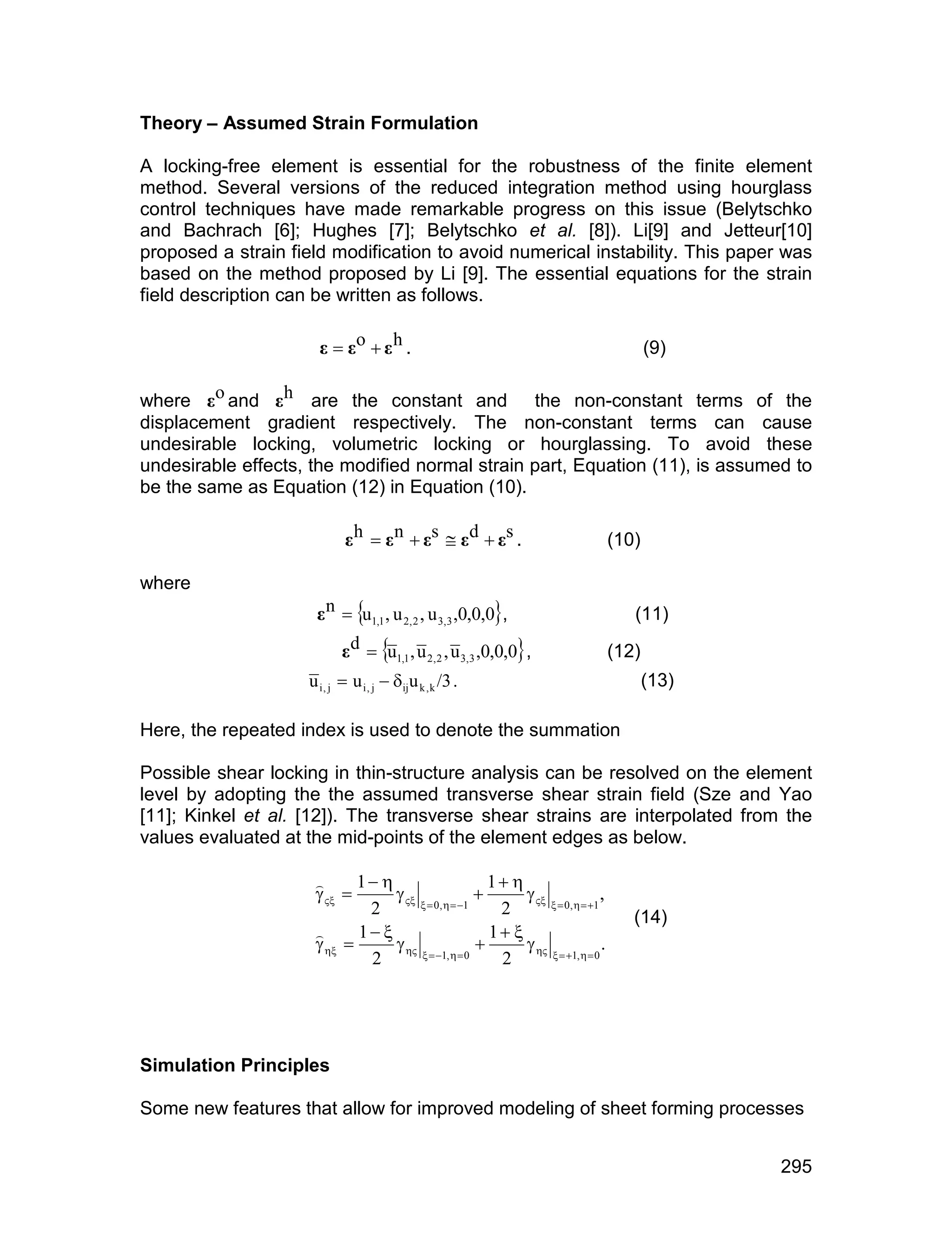 Theory – Assumed Strain Formulation

A locking-free element is essential for the robustness of the finite element
method. Several versions of the reduced integration method using hourglass
control techniques have made remarkable progress on this issue (Belytschko
and Bachrach [6]; Hughes [7]; Belytschko et al. [8]). Li[9] and Jetteur[10]
proposed a strain field modification to avoid numerical instability. This paper was
based on the method proposed by Li [9]. The essential equations for the strain
field description can be written as follows.

                      å  åo  å h .                                                     (9)

where åo and åh are the constant and the non-constant terms of the
displacement gradient respectively. The non-constant terms can cause
undesirable locking, volumetric locking or hourglassing. To avoid these
undesirable effects, the modified normal strain part, Equation (11), is assumed to
be the same as Equation (12) in Equation (10).

                            å h  å n  ås  å d  ås .                           (10)

where
                     å n  u1,1 , u 2, 2 , u 3,3 ,0,0,0,                           (11)
                           å d  u1,1 , u 2 , 2 , u 3,3 ,0,0,0 ,                (12)
                    u i , j  u i , j  iju k , k /3 .                                  (13)

Here, the repeated index is used to denote the summation

Possible shear locking in thin-structure analysis can be resolved on the element
level by adopting the the assumed transverse shear strain field (Sze and Yao
[11]; Kinkel et al. [12]). The transverse shear strains are interpolated from the
values evaluated at the mid-points of the element edges as below.

                            1                       1 
                                 0,   1           0,   1 ,
                     
                             2                         2                             (14)
                            1                       1 
                                                    
                     
                                                                              .
                             2          1,   0    2          1,   0




Simulation Principles

Some new features that allow for improved modeling of sheet forming processes


                                                                                                295
 