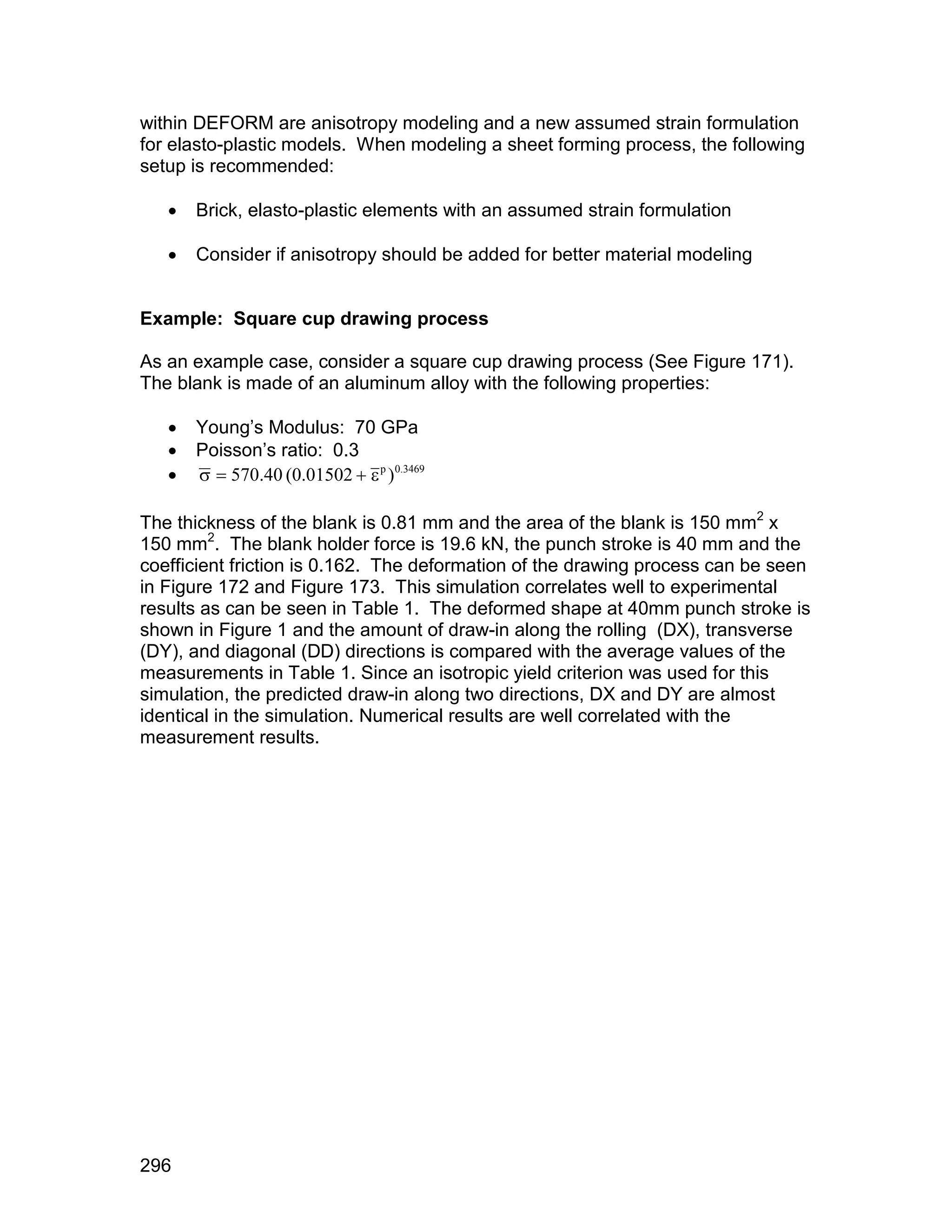 within DEFORM are anisotropy modeling and a new assumed strain formulation
for elasto-plastic models. When modeling a sheet forming process, the following
setup is recommended:

      Brick, elasto-plastic elements with an assumed strain formulation

      Consider if anisotropy should be added for better material modeling


Example: Square cup drawing process

As an example case, consider a square cup drawing process (See Figure 171).
The blank is made of an aluminum alloy with the following properties:

      Young’s Modulus: 70 GPa
      Poisson’s ratio: 0.3
        570.40 (0.01502   p )0.3469

The thickness of the blank is 0.81 mm and the area of the blank is 150 mm2 x
150 mm2. The blank holder force is 19.6 kN, the punch stroke is 40 mm and the
coefficient friction is 0.162. The deformation of the drawing process can be seen
in Figure 172 and Figure 173. This simulation correlates well to experimental
results as can be seen in Table 1. The deformed shape at 40mm punch stroke is
shown in Figure 1 and the amount of draw-in along the rolling (DX), transverse
(DY), and diagonal (DD) directions is compared with the average values of the
measurements in Table 1. Since an isotropic yield criterion was used for this
simulation, the predicted draw-in along two directions, DX and DY are almost
identical in the simulation. Numerical results are well correlated with the
measurement results.




296
 