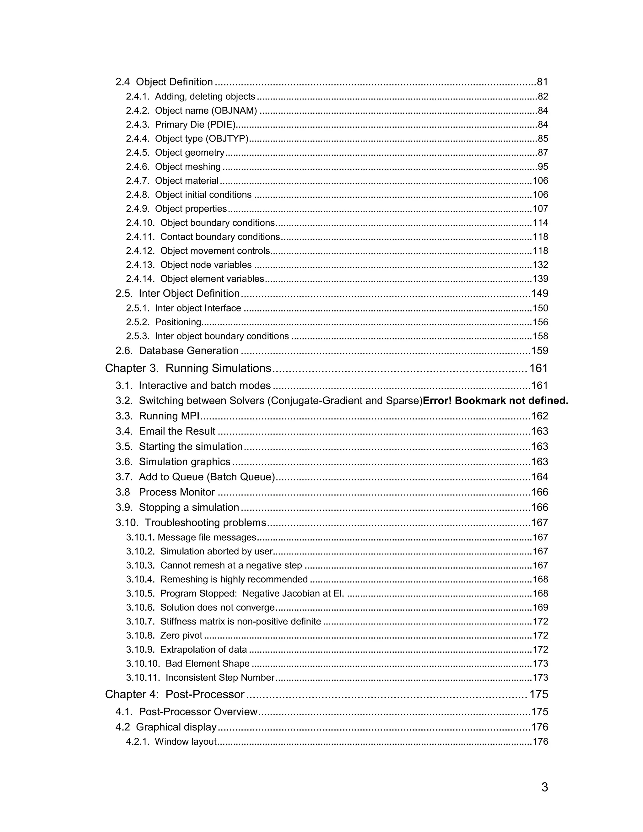 2.4 Object Definition ...............................................................................................................81
     2.4.1. Adding, deleting objects ..........................................................................................................82
     2.4.2. Object name (OBJNAM) .........................................................................................................84
     2.4.3. Primary Die (PDIE)..................................................................................................................84
     2.4.4. Object type (OBJTYP).............................................................................................................85
     2.4.5. Object geometry......................................................................................................................87
     2.4.6. Object meshing .......................................................................................................................95
     2.4.7. Object material ......................................................................................................................106
     2.4.8. Object initial conditions .........................................................................................................106
     2.4.9. Object properties...................................................................................................................107
     2.4.10. Object boundary conditions.................................................................................................114
     2.4.11. Contact boundary conditions...............................................................................................118
     2.4.12. Object movement controls...................................................................................................118
     2.4.13. Object node variables .........................................................................................................132
     2.4.14. Object element variables.....................................................................................................139
  2.5. Inter Object Definition....................................................................................................149
     2.5.1. Inter object Interface .............................................................................................................150
     2.5.2. Positioning.............................................................................................................................156
     2.5.3. Inter object boundary conditions ...........................................................................................158
  2.6. Database Generation ....................................................................................................159
Chapter 3. Running Simulations.............................................................................. 161
  3.1. Interactive and batch modes .........................................................................................161
  3.2. Switching between Solvers (Conjugate-Gradient and Sparse)Error! Bookmark not defined.
  3.3. Running MPI..................................................................................................................162
  3.4. Email the Result ............................................................................................................163
  3.5. Starting the simulation...................................................................................................163
  3.6. Simulation graphics .......................................................................................................163
  3.7. Add to Queue (Batch Queue)........................................................................................164
  3.8 Process Monitor ............................................................................................................166
  3.9. Stopping a simulation ....................................................................................................166
  3.10. Troubleshooting problems...........................................................................................167
     3.10.1. Message file messages........................................................................................................167
     3.10.2. Simulation aborted by user..................................................................................................167
     3.10.3. Cannot remesh at a negative step ......................................................................................167
     3.10.4. Remeshing is highly recommended ....................................................................................168
     3.10.5. Program Stopped: Negative Jacobian at El. ......................................................................168
     3.10.6. Solution does not converge.................................................................................................169
     3.10.7. Stiffness matrix is non-positive definite ...............................................................................172
     3.10.8. Zero pivot ............................................................................................................................172
     3.10.9. Extrapolation of data ...........................................................................................................172
     3.10.10. Bad Element Shape ..........................................................................................................173
     3.10.11. Inconsistent Step Number.................................................................................................173
Chapter 4: Post-Processor ...................................................................................... 175
  4.1. Post-Processor Overview..............................................................................................175
  4.2 Graphical display............................................................................................................176
     4.2.1. Window layout.......................................................................................................................176



                                                                                                                                                    3
 