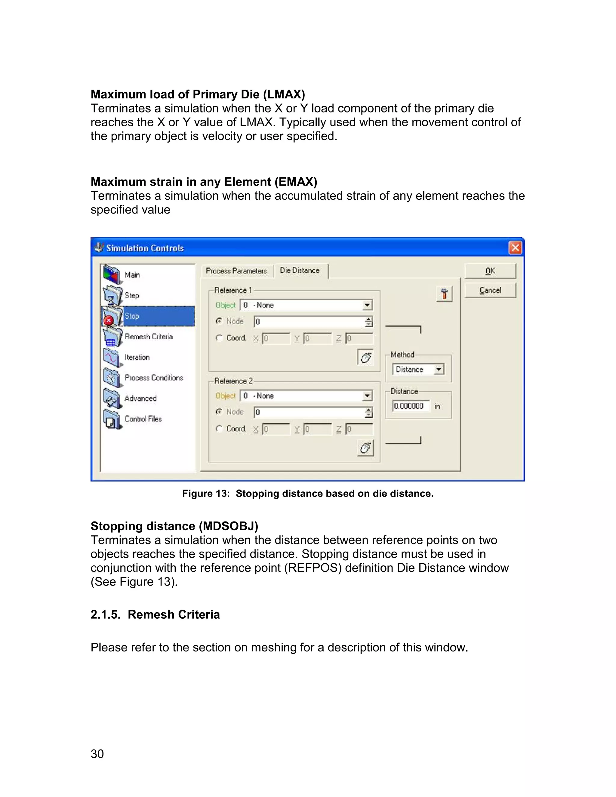 Maximum load of Primary Die (LMAX)
Terminates a simulation when the X or Y load component of the primary die
reaches the X or Y value of LMAX. Typically used when the movement control of
the primary object is velocity or user specified.


Maximum strain in any Element (EMAX)
Terminates a simulation when the accumulated strain of any element reaches the
specified value




                 Figure 13: Stopping distance based on die distance.


Stopping distance (MDSOBJ)
Terminates a simulation when the distance between reference points on two
objects reaches the specified distance. Stopping distance must be used in
conjunction with the reference point (REFPOS) definition Die Distance window
(See Figure 13).

2.1.5. Remesh Criteria

Please refer to the section on meshing for a description of this window.




30
 