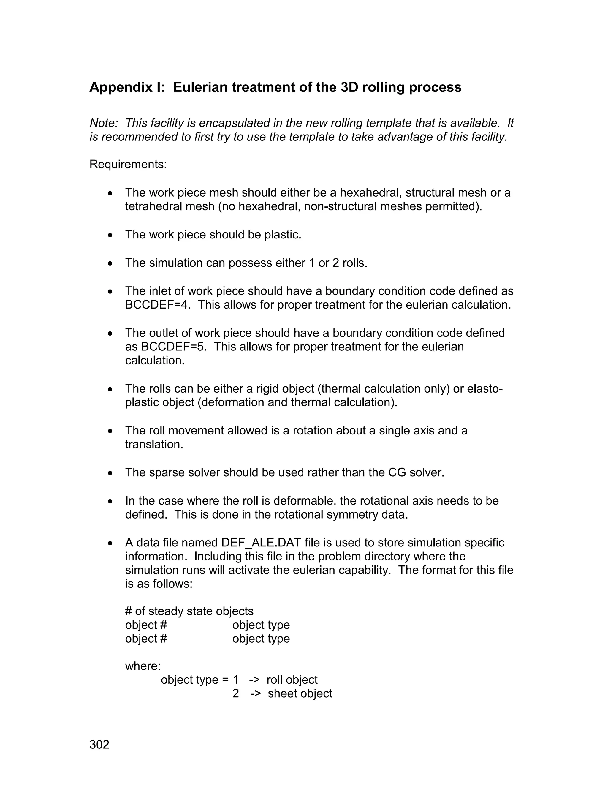 Appendix I: Eulerian treatment of the 3D rolling process

Note: This facility is encapsulated in the new rolling template that is available. It
is recommended to first try to use the template to take advantage of this facility.

Requirements:

      The work piece mesh should either be a hexahedral, structural mesh or a
       tetrahedral mesh (no hexahedral, non-structural meshes permitted).

      The work piece should be plastic.

      The simulation can possess either 1 or 2 rolls.

      The inlet of work piece should have a boundary condition code defined as
       BCCDEF=4. This allows for proper treatment for the eulerian calculation.

      The outlet of work piece should have a boundary condition code defined
       as BCCDEF=5. This allows for proper treatment for the eulerian
       calculation.

      The rolls can be either a rigid object (thermal calculation only) or elasto-
       plastic object (deformation and thermal calculation).

      The roll movement allowed is a rotation about a single axis and a
       translation.

      The sparse solver should be used rather than the CG solver.

      In the case where the roll is deformable, the rotational axis needs to be
       defined. This is done in the rotational symmetry data.

      A data file named DEF_ALE.DAT file is used to store simulation specific
       information. Including this file in the problem directory where the
       simulation runs will activate the eulerian capability. The format for this file
       is as follows:

       # of steady state objects
       object #             object type
       object #             object type

       where:
                object type = 1 -> roll object
                              2 -> sheet object



302
 