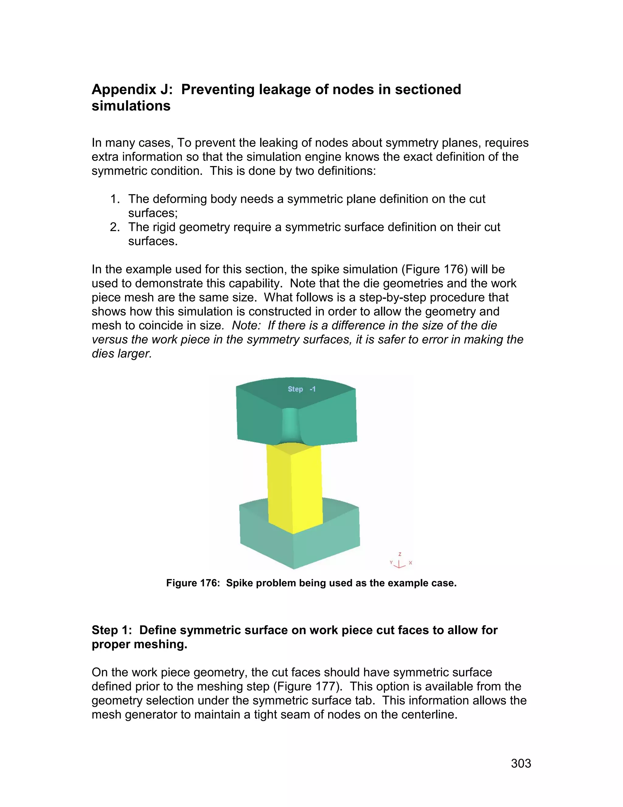Appendix J: Preventing leakage of nodes in sectioned
simulations

In many cases, To prevent the leaking of nodes about symmetry planes, requires
extra information so that the simulation engine knows the exact definition of the
symmetric condition. This is done by two definitions:

   1. The deforming body needs a symmetric plane definition on the cut
      surfaces;
   2. The rigid geometry require a symmetric surface definition on their cut
      surfaces.

In the example used for this section, the spike simulation (Figure 176) will be
used to demonstrate this capability. Note that the die geometries and the work
piece mesh are the same size. What follows is a step-by-step procedure that
shows how this simulation is constructed in order to allow the geometry and
mesh to coincide in size. Note: If there is a difference in the size of the die
versus the work piece in the symmetry surfaces, it is safer to error in making the
dies larger.




              Figure 176: Spike problem being used as the example case.



Step 1: Define symmetric surface on work piece cut faces to allow for
proper meshing.

On the work piece geometry, the cut faces should have symmetric surface
defined prior to the meshing step (Figure 177). This option is available from the
geometry selection under the symmetric surface tab. This information allows the
mesh generator to maintain a tight seam of nodes on the centerline.



                                                                               303
 