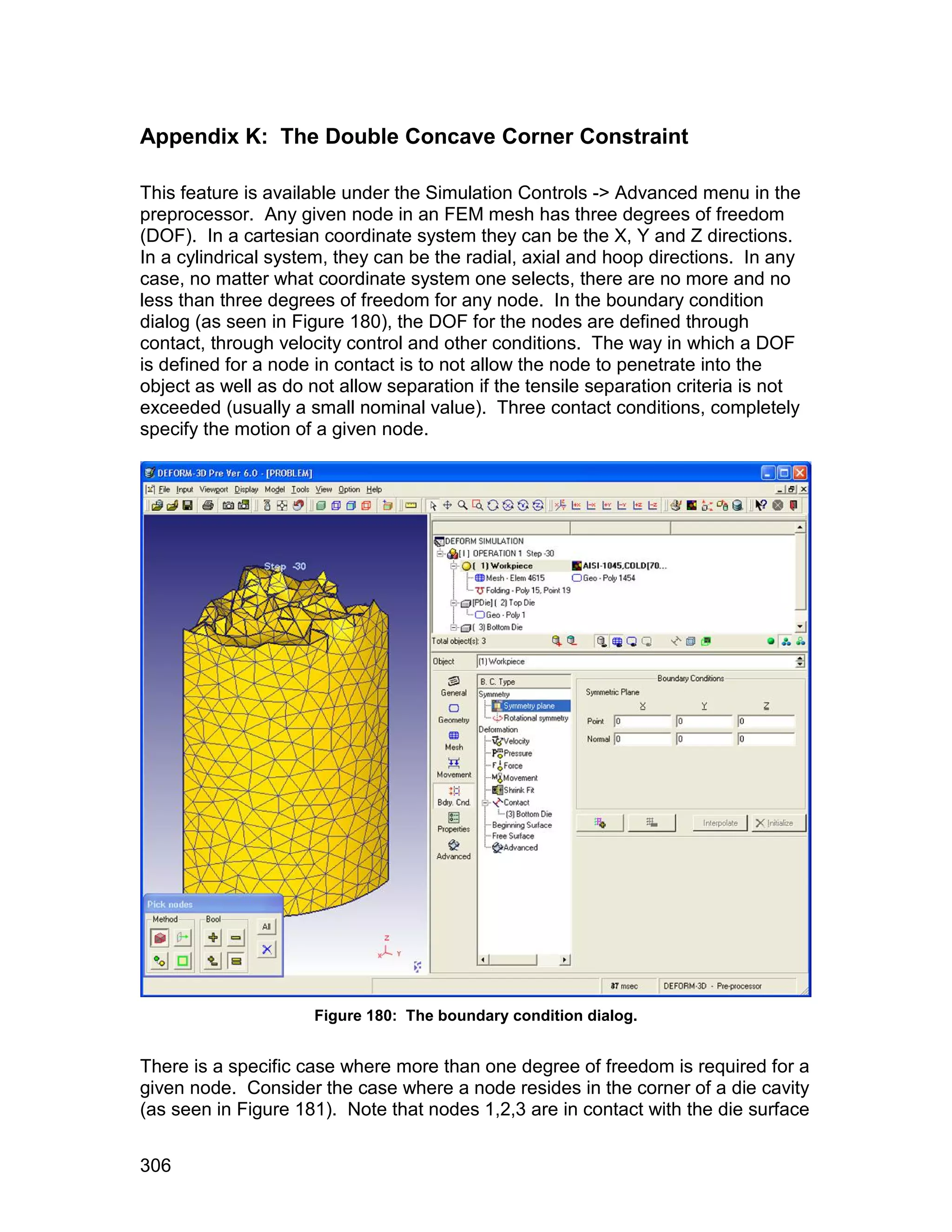 Appendix K: The Double Concave Corner Constraint

This feature is available under the Simulation Controls -> Advanced menu in the
preprocessor. Any given node in an FEM mesh has three degrees of freedom
(DOF). In a cartesian coordinate system they can be the X, Y and Z directions.
In a cylindrical system, they can be the radial, axial and hoop directions. In any
case, no matter what coordinate system one selects, there are no more and no
less than three degrees of freedom for any node. In the boundary condition
dialog (as seen in Figure 180), the DOF for the nodes are defined through
contact, through velocity control and other conditions. The way in which a DOF
is defined for a node in contact is to not allow the node to penetrate into the
object as well as do not allow separation if the tensile separation criteria is not
exceeded (usually a small nominal value). Three contact conditions, completely
specify the motion of a given node.




                     Figure 180: The boundary condition dialog.


There is a specific case where more than one degree of freedom is required for a
given node. Consider the case where a node resides in the corner of a die cavity
(as seen in Figure 181). Note that nodes 1,2,3 are in contact with the die surface


306
 