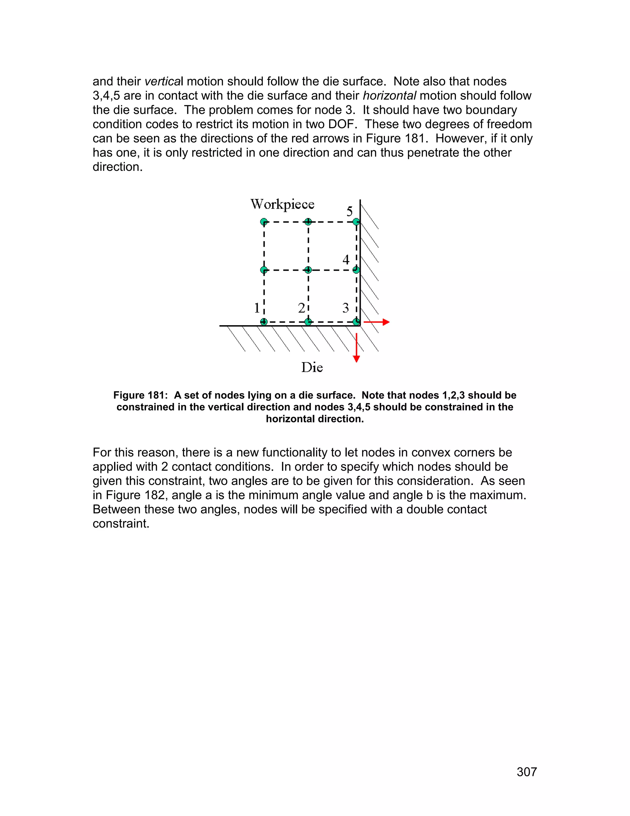and their vertical motion should follow the die surface. Note also that nodes
3,4,5 are in contact with the die surface and their horizontal motion should follow
the die surface. The problem comes for node 3. It should have two boundary
condition codes to restrict its motion in two DOF. These two degrees of freedom
can be seen as the directions of the red arrows in Figure 181. However, if it only
has one, it is only restricted in one direction and can thus penetrate the other
direction.




   Figure 181: A set of nodes lying on a die surface. Note that nodes 1,2,3 should be
    constrained in the vertical direction and nodes 3,4,5 should be constrained in the
                                    horizontal direction.


For this reason, there is a new functionality to let nodes in convex corners be
applied with 2 contact conditions. In order to specify which nodes should be
given this constraint, two angles are to be given for this consideration. As seen
in Figure 182, angle a is the minimum angle value and angle b is the maximum.
Between these two angles, nodes will be specified with a double contact
constraint.




                                                                                         307
 